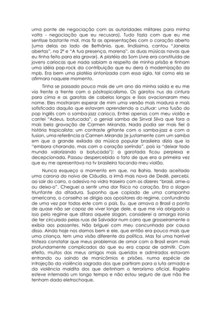 uma ponte de negociação com as autoridades militares para minha
volta - negociação que eu recusara). Tudo fazia com que eu me
sentisse bastante mal, mas fiz as apresentações com o coração aberto
(uma delas ao lado de Bethânia, que, lindíssima, cantou “Janelas
abertas”, na 2ª e “A tua presença, morena”, as duas músicas novas que
eu tinha feito para ela gravar). A platéia do Som Livre era constituída de
jovens cariocas que nada sabiam a respeito de minha prisão e tinham
uma idéia pop-rock da contribuição que eu dera à modernização da
mpb. Era bem uma platéia sintonizada com essa sigla, tal como ela se
afirmara naquele momento.
      Tinha se passado pouco mais de um ano da minha saída e eu me
via frente a frente com o póstropicalismo. Os garotos nus da cintura
para cima e as garotas de cabelos longos e lisos ovacionaram meu
nome. Eles mostraram esperar de mim uma versão mais madura e mais
sofisticada daquilo que estavam aprendendo a cultuar: uma fusão do
pop inglês com o samba-jazz carioca. Entrei apenas com meu violão e
cantei “Adeus, batucada”, o genial samba de Sinval Silva que fora a
mais bela gravação de Carmen Miranda. Nada podia ser mais fiel à
história tropicalista: um contraste gritante com o samba-jazz e com a
fusion, uma referência a Carmen Miranda (e justamente com um samba
em que a grande exilada da música popular brasileira dizia que ia
“embora chorando, mas com o coração sorrindo”, pois ia “deixar todo
mundo valorizando a batucada”): a garotada ficou perplexa e
decepcionada. Passou despercebido o fato de que era a primeira vez
que eu me apresentava na tv brasileira tocando meu violão.
      Nunca esqueço o momento em que, na Bahia, tendo aceitado
uma carona do noivo de Cláudia, a irmã mais nova de Dedé, percebi,
ao sair do carro, o adesivo no vidro traseiro com os dizeres “brasil, ame-o
ou deixo-o”. Cheguei a sentir uma dor física no coração. Era o slogan
triunfante da ditadura. Suponho que copiado de uma campanha
americana, o conselho se dirigia aos opositores do regime, confundindo
de uma vez por todas este com o país. Eu, que amava o Brasil a ponto
de quase não ser capaz de viver longe dele, e que me via obrigado a
isso pelo regime que ditara aquele slogan, considerei a amarga ironia
de ter circulado pelas ruas de Salvador num carro que grosseiramente o
exibia aos passantes. Não briguei com meu concunhado por causa
disso. Ainda hoje nos damos bem e ele, que então era pouco mais que
uma criança, tem uma visão diferente da política. Mas foi uma horrível
tristeza constatar que meus problemas de amor com o Brasil eram mais
profundamente complicados do que eu era capaz de admitir. Com
efeito, muitos dos meus amigos mais queridos e admirados estavam
entrando ou saindo de manicômios e prisões, numa espécie de
introjeção da violência sagrada dos que partiram para a luta armada e
da violência maldita dos que detinham o terrorismo oficial. Rogério
esteve internado um longo tempo e não estou seguro de que não lhe
tenham dado eletrochoque.
 