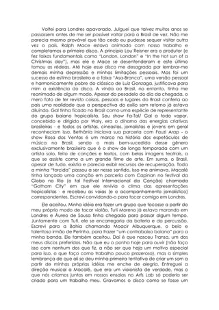 Voltei para Londres apavorado. Julguei que talvez muitos anos se
passassem antes de me ser possível voltar para o Brasil de vez. Não me
parecia mesmo provável que tão cedo eu pudesse sequer visitar outra
vez o país. Ralph Mace estava animado com nosso trabalho e
completamos o primeiro disco. A princípio Lou Reisner era o produtor (e
fez faixas fundamentais como “London, London” e “In the hot sun of a
Christmas day”), mas ele e Mace se desentenderam e este último
tomou as rédeas. Até hoje esse disco me desagrada por lembrar-me
demais minha depressão e minhas limitações pessoais. Mas foi um
sucesso de estima brasileiro e a faixa “Asa-Branca”, uma versão pessoal
e harmonicamente pobre do clássico de Luiz Gonzaga, justificava para
mim a existência do disco. A vinda ao Brasil, no entanto, tinha me
reanimado de algum modo. Apesar do pesadelo do dia da chegada, o
mero fato de ter revisto coisas, pessoas e lugares do Brasil conferia ao
país uma realidade que a perspectiva do exílio sem retorno já estava
diluindo. Gal tinha ficado no Brasil como uma espécie de representante
do grupo baiano tropicalista. Seu show Fa-Tal/ Gal a todo vapor,
concebido e dirigido por Waly, era o dínamo das energias criativas
brasileiras - e todos os artistas, cineastas, jornalistas e jovens em geral
reconheciam isso. Bethânia iniciava sua parceria com Fauzi Arap - o
show Rosa dos Ventos é um marco na história dos espetáculos de
música no Brasil, sendo o mais bem-sucedido desse gênero
exclusivamente brasileiro que é o show de longa temporada com um
artista solo, feito de canções e textos, com belas imagens teatrais, a
que se assiste como a um grande filme de arte. Em suma, o Brasil,
apesar de tudo, existia e parecia exibir recursos de recuperação. Toda
a minha “torcida” passou a ser nesse sentido. Isso me animava. Macalé
tinha lançado uma canção em parceria com Capinan no festival da
Globo no Rio (o tal Festival Internacional da Canção) chamada
“Gotham City” em que ele revivia o clima das apresentações
tropicalistas - e recebeu as vaias (e o acompanhamento jornalístico)
correspondentes. Escrevi convidando-o para tocar comigo em Londres.
      Ele aceitou. Minha idéia era fazer um grupo que tocasse a partir do
meu próprio modo de tocar violão. Tuti Moreno já estava morando em
Londres e Áureo de Sousa tinha chegado para passar algum tempo.
Juntamente com Tuti, ele se encarregaria da bateria e da percussão.
Escrevi para a Bahia chamando Moacir Albuquerque, o belo e
talentoso irmão de Perinho, para trazer “um contrabaixo baiano” para a
minha banda. Ele também aceitou. Daí é que nasceu Transa, um dos
meus discos preferidos. Não que eu o ponha hoje para ouvir (não faço
isso com nenhum dos que fiz, a não ser que haja um motivo especial
para isso, o que faço como trabalho pouco prazeroso), mas a simples
lembrança de que ali se deu minha primeira tentativa de criar um som a
partir de minhas próprias idéias me enche de alegria. Entreguei a
direção musical a Macalé, que era um violonista de verdade, mas o
que nós criamos juntos em nossos ensaios no Arfs Lab só poderia ser
criado para um trabalho meu. Gravamos o disco como se fosse um
 
