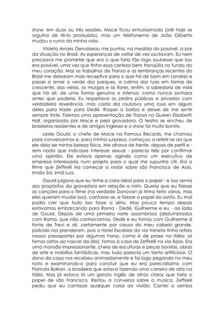 show, em duas ou três sessões. Mace ficou entusiasmado (até hoje se
orgulha de tê-lo produzido), mas um telefonema de João Gilberto
mudou o rumo da minha vida.
      Violeta Arraes Gervaiseau me punha, na medida do possível, a par
da situação no Brasil. As esperanças de voltar de vez oscilavam. Eu nem
precisava me prometer que era o que faria tão logo soubesse que isso
era possível, uma vez que tinha essa certeza bem tranqüila no fundo do
meu coração. Mas os trabalhos de Transa e as lembranças recentes do
Brasil me deixaram mais receptivo para o que há de bom em Londres e
passei a amar o verde dos parques, a calma das ruas em forma de
crescente, das vielas, os musgos e as flores, enfim, a sabedoria de vida
que há ali, de uma forma genuína e intensa, como nunca sonhara
antes que poderia. Eu respeitava os jardins públicos e privados com
verdadeira reverência, mas cada dia roubava uma rosa em algum
deles para trazer para Dedé. Raspei a barba e deixei de me sentir
sempre triste. Fizemos uma apresentação de Transa no Queen Elizabeth
Hall, organizada por Mace e pela gravadora. O teatro se encheu de
brasileiros residentes e de amigos ingleses e o show foi muito bonito.
     Leslie Gould, o chefe de Mace na Famous Records, me chamou
para conversarmos e, para minha surpresa, começou a referir-se ao que
ele dizia ser minha beleza física. Me olhava de frente, depois de perfil e -
sem nada que indicasse interesse sexual - parecia feliz por confirmar
uma opinião. Ele estava apenas agindo como um executivo de
empresa interessado num projeto para o qual me supunha útil. Era o
filme que Zeffirelli iria começar a rodar sobre são Francisco de Assis,
Irmão Sol, irmã Lua.
      Gould julgava que eu tinha a cara ideal para o papel - e isso servia
aos propósitos da gravadora em relação a mim. Queria que eu fizesse
as canções para o filme (na verdade Donovan já tinha feito várias, mas
eles queriam mudar isso), cantasse-as, e fizesse o papel do santo. Eu mal
podia crer que tudo isso fosse a sério. Mas pouco tempo depois
estávamos embarcando para Roma - Dedé, Guilherme e eu - ao lado
de Gould. Depois de uma primeira noite assombrosa (deslumbrados
com Roma, que não conhecíamos, Dedé e eu fomos com Guilherme à
fonte de Trevi e ali, certamente por causa do meu cabelo grande,
policiais nos prenderam, pois o Hotel Excelsior da via Veneto tinha retido
nossos passaportes por algumas horas, como é de praxe na Itália: só
fomos soltos ao nascer do dia), fomos à casa de Zeffirelli na via Ápia. Era
uma mansão impressionante, cheia de esculturas e peças bonitas, obras
de arte e mobílias fantásticas, mas tudo parecia um tanto artificioso. O
dono da casa nos recebeu animadamente e foi logo pegando no meu
rosto e examinando-o para concluir que eu era parecidíssimo com
Florinda Bolkan, a brasileira que estava fazendo uma carreira de atriz na
Itália. Mas já estava lá um garoto inglês de olhos claros que faria o
papel de são Francisco. Restou a conversa sobre a música. Zeffirelli
pediu que eu cantasse qualquer coisa ao violão. Cantei o samba
 