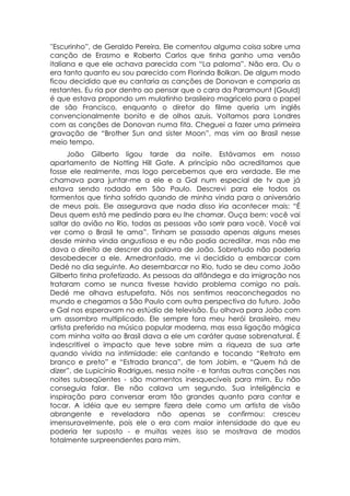 ''Escurinho”, de Geraldo Pereira. Ele comentou alguma coisa sobre uma
canção de Erasmo e Roberto Carlos que tinha ganho uma versão
italiana e que ele achava parecida com “La paloma”. Não era. Ou o
era tanto quanto eu sou parecido com Florinda Bolkan. De algum modo
ficou decidido que eu cantaria as canções de Donovan e comporia as
restantes. Eu ria por dentro ao pensar que o cara da Paramount (Gould)
é que estava propondo um mulatinho brasileiro magricelo para o papel
de são Francisco, enquanto o diretor do filme queria um inglês
convencionalmente bonito e de olhos azuis. Voltamos para Londres
com as canções de Donovan numa fita. Cheguei a fazer uma primeira
gravação de “Brother Sun and sister Moon”, mas vim ao Brasil nesse
meio tempo.
      João Gilberto ligou tarde da noite. Estávamos em nosso
apartamento de Notting Hill Gate. A princípio não acreditamos que
fosse ele realmente, mas logo percebemos que era verdade. Ele me
chamava para juntar-me a ele e a Gal num especial de tv que já
estava sendo rodado em São Paulo. Descrevi para ele todos os
tormentos que tinha sofrido quando de minha vinda para o aniversário
de meus pais. Ele assegurava que nada disso iria acontecer mais: “É
Deus quem está me pedindo para eu lhe chamar. Ouça bem: você vai
saltar do avião no Rio, todas as pessoas vão sorrir para você. Você vai
ver como o Brasil te ama”. Tinham se passado apenas alguns meses
desde minha vinda angustiosa e eu não podia acreditar, mas não me
dava o direito de descrer da palavra de João. Sobretudo não poderia
desobedecer a ele. Amedrontado, me vi decidido a embarcar com
Dedé no dia seguinte. Ao desembarcar no Rio, tudo se deu como João
Gilberto tinha profetizado. As pessoas da alfândega e da imigração nos
trataram como se nunca tivesse havido problema comigo no país.
Dedé me olhava estupefata. Nós nos sentimos reaconchegados no
mundo e chegamos a São Paulo com outra perspectiva do futuro. João
e Gal nos esperavam no estúdio de televisão. Eu olhava para João com
um assombro multiplicado. Ele sempre fora meu herói brasileiro, meu
artista preferido na música popular moderna, mas essa ligação mágica
com minha volta ao Brasil dava a ele um caráter quase sobrenatural. É
indescritível o impacto que teve sobre mim a riqueza de sua arte
quando vivida na intimidade: ele cantando e tocando “Retrato em
branco e preto” e “Estrada branca”, de tom Jobim, e “Quem há de
dizer”, de Lupicínio Rodrigues, nessa noite - e tantas outras canções nas
noites subseqüentes - são momentos inesquecíveis para mim. Eu não
conseguia falar. Ele não calava um segundo. Sua inteligência e
inspiração para conversar eram tão grandes quanto para cantar e
tocar. A idéia que eu sempre fizera dele como um artista de visão
abrangente e reveladora não apenas se confirmou: cresceu
imensuravelmente, pois ele o era com maior intensidade do que eu
poderia ter suposto - e muitas vezes isso se mostrava de modos
totalmente surpreendentes para mim.
 