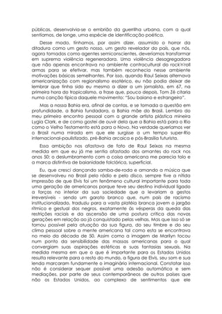 públicas, desenvolvia-se o embrião da guerrilha urbana, com a qual
sentíamos, de longe, uma espécie de identificação poética.
    Desse modo, tínhamos, por assim dizer, assumido o horror da
ditadura como um gesto nosso, um gesto revelador do país, que nós,
agora tomados como agentes semiconscientes, deveríamos transformar
em suprema violência regeneradora. Uma violência desagregadora
que não apenas encontrava no ambiente contracultural do rock'n'roll
armas para se efetivar, mas também reconhecia nesse ambiente
motivações básicas semelhantes. Por isso, quando Raul Seixas alternava
americanização com regionalismo esotérico, eu não podia deixar de
lembrar que tinha sido eu mesmo a dizer a um jornalista, em 67, na
primeira hora do tropicalismo, a frase que, pouco depois, Tom Zé citaria
numa canção típica daquele movimento: “Sou baiano e estrangeiro”.
    Mas a nossa Bahia era, afinal de contas, e se tomada a questão em
profundidade, a Bahia fundadora, a Bahia mãe do Brasil. Lembro do
meu primeiro encontro pessoal com a grande artista plástica mineira
Lygia Clark, e de como gostei de ouvir dela que a Bahia está para o Rio
como o Velho Testamento está para o Novo. Na verdade queríamos ver
o Brasil numa mirada em que ele surgisse a um tempo super-Rio
internacional-paulistizado, pré-Bahia arcaica e pós-Brasília futurista.
   Essa ambição nos afastava de fato de Raul Seixas na mesma
medida em que eu já me sentia afastado dos amantes do rock nos
anos 50: o deslumbramento com a coisa americana me parecia tolo e
a marca distintiva de baianidade folclórica, superficial.
     Eu, que cresci dançando samba-de-roda e amando a música que
se desenvolveu no Brasil pelo rádio e pelo disco, sempre tive a nítida
impressão de que Elvis foi um fenômeno cultural importante para toda
uma geração de americanos porque teve seu destino individual ligado
a forças no interior da sua sociedade que a levariam a gestos
irreversíveis - sendo um garoto branco que, num país de racismo
institucionalizado, traduziu para a vasta platéia branca jovem o jargão
rítmico e gestual dos negros, exatamente às vésperas da queda das
restrições raciais e da ascensão de uma postura crítica das novas
gerações em relação ao já conquistado pelas velhas. Mas que isso só se
tornou possível pela atuação da sua figura, do seu timbre e do seu
clima pessoal sobre a mente americana tal como esta se encontrava
no meio da década de 50. Assim como a imagem de Marilyn tocou
num ponto da sensibilidade das massas americanas para o qual
convergiam suas aspirações estéticas e suas fantasias sexuais. Na
medida mesma em que o que é importante para os Estados Unidos
resulta relevante para o resto do mundo, a figura de Elvis, seu som e sua
lenda marcaram fundamente o imaginário internacional. Constatar isso
não é considerar sequer possível uma adesão automática e sem
mediações, por parte de seus contemporâneos de outros países que
não os Estados Unidos, ao complexo de sentimentos que ele
 