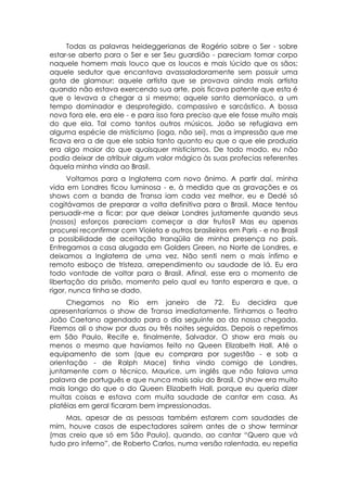 Todas as palavras heideggerianas de Rogério sobre o Ser - sobre
estar-se aberto para o Ser e ser Seu guardião - pareciam tomar corpo
naquele homem mais louco que os loucos e mais lúcido que os sãos;
aquele sedutor que encantava avassaladoramente sem possuir uma
gota de glamour; aquele artista que se provava ainda mais artista
quando não estava exercendo sua arte, pois ficava patente que esta é
que o levava a chegar a si mesmo; aquele santo demoníaco, a um
tempo dominador e desprotegido, compassivo e sarcástico. A bossa
nova fora ele, era ele - e para isso fora preciso que ele fosse muito mais
do que ela. Tal como tantos outros músicos, João se refugiava em
alguma espécie de misticismo (ioga, não sei), mas a impressão que me
ficava era a de que ele sabia tanto quanto eu que o que ele produzia
era algo maior do que quaisquer misticismos. De todo modo, eu não
podia deixar de atribuir algum valor mágico às suas profecias referentes
àquela minha vinda ao Brasil.
      Voltamos para a Inglaterra com novo ânimo. A partir daí, minha
vida em Londres ficou luminosa - e, à medida que as gravações e os
shows com a banda de Transa iam cada vez melhor, eu e Dedé só
cogitávamos de preparar a volta definitiva para o Brasil. Mace tentou
persuadir-me a ficar: por que deixar Londres justamente quando seus
(nossos) esforços pareciam começar a dar frutos? Mas eu apenas
procurei reconfirmar com Violeta e outros brasileiros em Paris - e no Brasil
a possibilidade de aceitação tranqüila de minha presença no país.
Entregamos a casa alugada em Golders Green, no Norte de Londres, e
deixamos a Inglaterra de uma vez. Não senti nem o mais ínfimo e
remoto esboço de tristeza, arrependimento ou saudade de lá. Eu era
todo vontade de voltar para o Brasil. Afinal, esse era o momento de
libertação da prisão, momento pelo qual eu tanto esperara e que, a
rigor, nunca tinha se dado.
     Chegamos no Rio em janeiro de 72. Eu decidira que
apresentaríamos o show de Transa imediatamente. Tínhamos o Teatro
João Caetano agendado para o dia seguinte ao da nossa chegada.
Fizemos ali o show por duas ou três noites seguidas. Depois o repetimos
em São Paulo, Recife e, finalmente, Salvador. O show era mais ou
menos o mesmo que havíamos feito no Queen Elizabeth Hall. Até o
equipamento de som (que eu comprara por sugestão - e sob a
orientação - de Ralph Mace) tinha vindo comigo de Londres,
juntamente com o técnico, Maurice, um inglês que não falava uma
palavra de português e que nunca mais saiu do Brasil. O show era muito
mais longo do que o do Queen Elizabeth Hall, porque eu queria dizer
muitas coisas e estava com muita saudade de cantar em casa. As
platéias em geral ficaram bem impressionadas.
    Mas, apesar de as pessoas também estarem com saudades de
mim, houve casos de espectadores saírem antes de o show terminar
(mas creio que só em São Paulo), quando, ao cantar “Quero que vá
tudo pro inferno”, de Roberto Carlos, numa versão ralentada, eu repetia
 