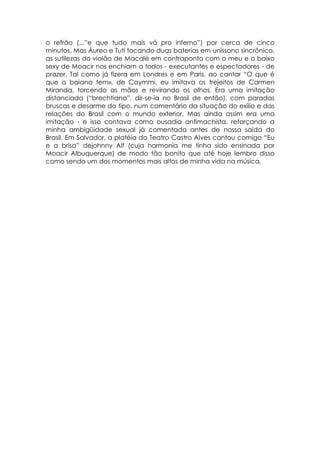 o refrão (...”e que tudo mais vá pro inferno”) por cerca de cinco
minutos. Mas Áureo e Tuti tocando duas baterias em uníssono sincrônico,
as sutilezas do violão de Macalé em contraponto com o meu e o baixo
sexy de Moacir nos enchiam a todos - executantes e espectadores - de
prazer. Tal como já fizera em Londres e em Paris, ao cantar “O que é
que a baiana tem», de Caymmi, eu imitava os trejeitos de Carmen
Miranda, torcendo as mãos e revirando os olhos. Era uma imitação
distanciada (“brechtiana”, dir-se-ia no Brasil de então), com paradas
bruscas e desarme do tipo, num comentário da situação do exílio e das
relações do Brasil com o mundo exterior. Mas ainda assim era uma
imitação - e isso contava como ousadia antimachista, reforçando a
minha ambigüidade sexual já comentada antes de nossa saída do
Brasil. Em Salvador, a platéia do Teatro Castro Alves cantou comigo “Eu
e a brisa” dejohnny Alf (cuja harmonia me tinha sido ensinada por
Moacir Albuquerque) de modo tão bonito que até hoje lembro disso
como sendo um dos momentos mais altos de minha vida na música.
 