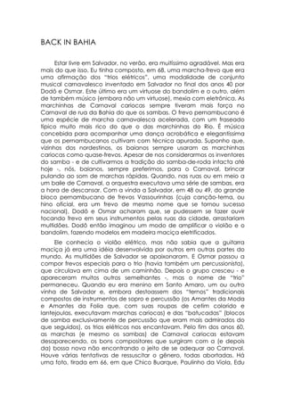 BACK IN BAHIA

      Estar livre em Salvador, no verão, era muitíssimo agradável. Mas era
mais do que isso. Eu tinha composto, em 68, uma marcha-frevo que era
uma afirmação dos “trios elétricos”, uma modalidade de conjunto
musical carnavalesco inventado em Salvador no final dos anos 40 por
Dodô e Osmar. Este último era um virtuose do bandolim e o outro, além
de também músico (embora não um virtuose), mexia com eletrônica. As
marchinhas de Carnaval cariocas sempre tiveram mais força no
Carnaval de rua da Bahia do que os sambas. O frevo pernambucano é
uma espécie de marcha carnavalesca acelerada, com um fraseado
típico muito mais rico do que o das marchinhas do Rio. É música
concebida para acompanhar uma dança acrobática e elegantíssima
que os pernambucanos cultivam com técnica apurada. Suponho que,
vizinhos dos nordestinos, os baianos sempre usaram as marchinhas
cariocas como quase-frevos. Apesar de nos considerarmos os inventores
do samba - e de cultivarmos a tradição do samba-de-roda intacta até
hoje -, nós, baianos, sempre preferimos, para o Carnaval, brincar
pulando ao som de marchas rápidas. Quando, nas ruas ou em meio a
um baile de Carnaval, a orquestra executava uma série de sambas, era
a hora de descansar. Com a vinda a Salvador, em 48 ou 49, do grande
bloco pernambucano de frevos Vassourinhas (cuja canção-tema, ou
hino oficial, era um frevo de mesmo nome que se tornou sucesso
nacional), Dodô e Osmar acharam que, se pudessem se fazer ouvir
tocando frevo em seus instrumentos pelas ruas da cidade, arrastariam
multidões. Dodô então imaginou um modo de amplificar o violão e o
bandolim, fazendo modelos em madeira maciça eletrificados.
     Ele conhecia o violão elétrico, mas não sabia que a guitarra
maciça já era uma idéia desenvolvida por outros em outras partes do
mundo. As multidões de Salvador se apaixonaram. E Osmar passou a
compor frevos especiais para o trio (havia também um percussionista),
que circulava em cima de um caminhão. Depois o grupo cresceu - e
apareceram muitos outros semelhantes -, mas o nome de “trio”
permaneceu. Quando eu era menino em Santo Amaro, um ou outro
vinha de Salvador e, embora destoassem dos “ternos” tradicionais
compostos de instrumentos de sopro e percussão (os Amantes da Moda
e Amantes da Folia que, com suas roupas de cetim colorido e
lantejoulas, executavam marchas cariocas) e das “batucadas” (blocos
de samba exclusivamente de percussão que eram mais admirados do
que seguidos), os trios elétricos nos encantavam. Pelo fim dos anos 60,
as marchas (e mesmo os sambas) de Carnaval cariocas estavam
desaparecendo, os bons compositores que surgiram com a (e depois
da) bossa nova não encontrando o jeito de se adequar ao Carnaval.
Houve várias tentativas de ressuscitar o gênero, todas abortadas. Há
uma foto, tirada em 66, em que Chico Buarque, Paulinho da Viola, Edu
 