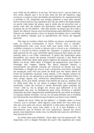 que “Atrás do trio elétrico” e do que “Um frevo novo”, que eu fizera um
ano antes. Depois que o sol se pôs atrás da ilha de Itaparica, algo
começou a surgir no topo da ladeira da Montanha. Eu, aparentemente
o primeiro a ver, perguntei aos amigos próximos o que seria aquela
forma cônica branca que aparecia por trás do vértice da balaustrada,
no ponto mais baixo da praça, que é onde ela se encontra com o
ponto mais alto da ladeira da Montanha. Não imaginávamos que
pudesse ser um trio elétrico - eles não entram na praça por ali e não o
fazem em silêncio. Houve uma movimentação para identificar o objeto.
Parecia um avião pondo o bico no ângulo da ladeira. Era o caminhão
do trio elétrico Tapajós que se apresentava em forma de foguete
espacial.
     Tão logo se mostrou inteiro aos foliões na praça, acendendo suas
luzes, os músicos começaram a tocar “Chuva, suor e cerveja”.
Imediatamente caiu uma chuva forte que durou toda a noite. A
multidão começou a cantar e dançar sob a chuva e eu, chorando e
rindo, vi, inscrita no flanco anterior do “foguete”, a palavra inventada
pelo pessoal do trio cujo caminhão agora passava bem perto de nós,
subindo para a rua Chile: caetanave. O gosto tão tropicalista pelos
trocadilhos, por causa da poesia concreta (Joyce!) e dos filmes de
Godard, retomado assim pela graça ingênua de pessoas do povo da
Bahia, me tocou. Além disso, a imagem da espaçonave, que trazia a
mitologia das viagens siderais tão típica daquela época; o
renascimento da grande canção de Carnaval se dando por meu
intermédio; o milagre da chuva; tudo compunha uma festa completa
de recepção para mim por parte do Brasil que me falava direto ao
fundo do imaginário. Quando, horas depois, o trio Tapajós voltava da
praça da Sé, eu me aproximei e subi para agradecer. Roberto Pinho, o
meu amigo ligado aos misticismos sebastianistas pessoanos, subiu
comigo. Acho que Dedé, sempre mais farrista do que eu, preferiu ficar
no chão para não se ver presa à exígua área da carroceria do
caminhão, cheia de músicos e ainda diminuída pelas paredes da
“nave”. Dali eu via os pingos da chuva que brilhavam à luz da
decoração das ruas: se olhássemos para cima, tínhamos a perfeita
impressão de estar mergulhando aceleradamente, por entre as estrelas,
no espaço sideral. Embaixo, na rua, eu via pela primeira vez a multidão
do Carnaval de uma distância que revelava sua força e seu mistério.
     Depois de tocar “Atrás do trio elétrico”, o Tapajós voltou a tocar
“Chuva, suor e cerveja”. Senti alguma coisa bater em meu rosto que
não era uma gota de chuva. Aproximei a mão para descobrir o que
era. A coisa voou para meu peito e só aí é que Roberto e eu
percebemos que se tratava de uma esperança. Apesar da chuva
grossa, essa esperança verde voou na direção das luzes do caminhão e
veio pousar em mim.
     Eu então disse para Roberto: “Quer dizer que há esperança?”. Ele
respondeu com a alegria tranqüila de quem não esperaria por nada
 