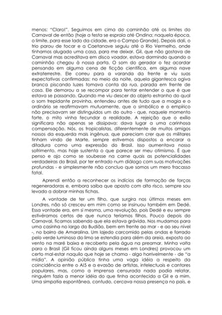 menos: “Claro!”. Seguimos em cima do caminhão até os limites do
Carnaval de então (hoje a festa se espraia até Ondina; naquela época,
o limite, para esse lado da cidade, era o Campo Grande). Depois dali, o
trio parou de tocar e a Caetanave seguiu até o Rio Vermelho, onde
tínhamos alugado uma casa, para me deixar. Gil, que não gostava de
Carnaval mas acreditava em disco voador, estava dormindo quando o
caminhão chegou à nossa porta. O som do gerador o fez acordar
pensando em alguma cena de ficção científica, em alguma nave
extraterrestre. Ele correu para a varanda da frente e viu suas
expectativas confirmadas: no meio da noite, aquela gigantesca ogiva
branca piscando luzes tomava conta da rua, parada em frente de
casa. Ele demorou a se recompor para tentar entender o que é que
estava se passando. Quando me viu descer do objeto estranho do qual
o som trepidante provinha, entendeu antes de tudo que a magia e o
ordinário se reafirmavam mutuamente, que o simbólico e o empírico
não precisavam ser distinguidos um do outro - que, naquele momento
forte, o mito vinha fecundar a realidade. A rejeição que o exílio
significara não apenas se dissipava: dava lugar a uma carinhosa
compensação. Nós, os tropicalistas, diferentemente de muitos amigos
nossos da esquerda mais ingênua, que pareciam crer que os militares
tinham vindo de Marte, sempre estivemos dispostos a encarar a
ditadura como uma expressão do Brasil. Isso aumentava nosso
sofrimento, mas hoje sustenta o que parece ser meu otimismo. É que
penso e ajo como se soubesse na carne quais as potencialidades
verdadeiras do Brasil, por ter entrado num diálogo com suas motivações
profundas - e simplesmente não concluo que somos um mero fracasso
fatal.
    Aprendi então a reconhecer os indícios de formação de forças
regeneradoras e, embora saiba que aposto com alto risco, sempre sou
levado a dobrar minhas fichas.
     A vontade de ter um filho, que surgira nos últimos meses em
Londres, não só cresceu em mim como se insinuou também em Dedé.
Essa vontade era, em si mesma, uma revolução, pois Dedé e eu sempre
estivéramos certos de que nunca teríamos filhos. Pouco depois do
Carnaval, ficamos sabendo que ela estava grávida. Nos mudamos para
uma casinha no largo do Budião, bem em frente ao mar - e ao seu nível
-, no bairro de Amaralina. Um lajedo carcomido pelas ondas e forrado
pelo verde luminoso do limo se estendia para além da areia, exposto ao
vento na maré baixa e recoberto pela água na preamar. Minha volta
para o Brasil (Gil ficou ainda alguns meses em Londres) provocou um
certo mal-estar naquilo que hoje se chama - algo horrivelmente - de “a
mídia”. A opinião pública tinha uma vaga idéia a respeito da
coincidência entre o AI5 e a evasão de artistas, intelectuais e cantores
populares, mas, como a imprensa censurada nada podia relatar,
ninguém fazia a menor idéia do que tinha acontecido a Gil e a mim.
Uma simpatia espontânea, contudo, cercava nossa presença no país, e
 