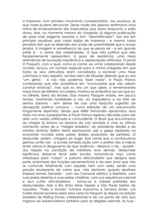a imprensa, num primeiro movimento compensatório, nos saudava, já
que nada pudera denunciar. Desse modo ela apenas reafirmava uma
rotina de endeusamento dos tropicalistas que durou enquanto o exílio
durou. Mas, no momento mesmo da chegada, já alguma publicação
de pose mais exigente assumia o tom “desmistificador”. Isso era em
princípio saudável, pois cada órgão de imprensa - e mesmo cada
jornalista tem que se defender das ondas de unanimidade que o acaso
produz, à imagem e semelhança do que se pensa ser - e em grande
parte é - o sonho das celebridades. O que não justifica que eles
freqüentemente apresentem, à guisa de resistência, uma mera
alternância de louvação inautêntica e depreciação artificiosa. O jornal
O Pasquim, com o qual, como já contei, eu vinha colaborando desde
Londres, lançou um número especial para a minha chegada em que
todos os seus articulistas eram convidados a escrever uma frase
carinhosa a meu respeito. Lembro bem de Glauber dizendo que eu era
“um gênio - e nós não podemos fazer nada”, e Paulo Francis
confessando que não acreditava em “iconoclastas que não sabem
construir estátuas”, mas que eu era um que sabia, e rememorando
nossa troca de bilhetes na cadeia, mostrou-se antipático ao uso que eu,
no bilhete, fizera da ênclise. Esse mesmo Pasquim estaria, em pouco
tempo, mostrando hostilidade a nós, ao tropicalismo e ao fato de
sermos baianos - sem deixar de usar uma hipócrita sugestão de
decepção política conosco -, numa exibição de um preconceito
longamente reprimido. Sendo que Millôr Fernandes aprofundou essa
visão nos anos subseqüentes e Paulo Francis esperou décadas para dar
dela uma versão sofisticada e contundente. O Brasil que encontramos
ao chegar já estava na ressaca da luta armada e vivia os últimos
momentos antes de o “milagre brasileiro” do presidente Mediel e do
ministro Antônio Delfim Netto desmoronar sob o golpe desferido na
economia mundial pelos países árabes produtores de petróleo. O
desbunde, porém, chegara ao auge. Esse nome que a contracultura
ganhou entre nós - a bunda tornada ação com o prefixo des a indicar
antes soltura e desgoverno do que ausência - deixava o hip - quadril -
dos hippies na condição de metáfora leve demais. Desbundar
significava deixar-se levar pela bunda, tomando-se aqui como
sinédoque para “corpo” a palavra afro-brasileira que designa essa
parte avizinhada das funções excrementícias e do sexo (mas que não
se confunde totalmente com aquelas nem com este), sendo uma
porção exuberante de carne que, não obstante, guarda apolínea
limpeza formal. Salvador - com seu Carnaval elétrico e libertário, com
suas praias desertas e suas praias citadinas, com sua arquitetura colonial
e seus cultos afro-brasileiros - tornou-se a cidade preferida dos
desbundados. Mas o Rio tinha feiras hippies e São Paulo bairros de
roqueiros. “Todo o mundo” fumava maconha e tomava ácido. Luís
Carlos Maciel escrevia sobre essa cena no Pasquim (e depois na edição
brasileira da Rolling Stone), interpretando-a de um ponto de vista que
migrava do existencialismo sartriano para as religiões orientais. As ruas -
 