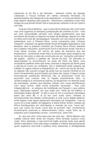 sobretudo as do Rio e de Salvador - estavam cheias de rapazes
cabeludos e moças metidas em velhas camisolas rendadas. Os
apresentadores dos telejornais mais respeitáveis - e muitos jornalistas que
hoje exibem desprezo pelo período - ostentavam cabeleiras muito mais
longas do que jamais tinham tido e que jamais voltaram a ter em toda a
sua vida.
     O grupo Novos Baianos - que a essa altura produzia não uma fusão
mas uma sugestiva (e abrasiva) justaposição de chorinho e rock - vivia
em uma comunidade, primeiro num amplo apartamento que eles
encheram de tendas e cabanas no bairro de Botafogo, depois num sítio
na área semi-rural de Jacarepaguá. Torquato, em sua coluna de jornal,
polemizava com o Cinema Novo, numa campanha pelo “cinema
marginal”, inspirado na agressividade inicial de Rogério Sganzerla e Júlio
Bressane. Mas os próprios cineastas do Cinema Novo tinham deixado
seus cabelos crescerem, queimavam fumo e tomavam ácido. Gal era a
musa desse universo. Um trecho da praia de Ipanema que ela
freqüentava - justamente onde tinha se amontoado areia dragacia do
fundo do mar para a obra de construção de um “emissário submarino”
de esgoto - ganhou o apelido de “dunas da Gal”. Em Salvador os
desbundados se encontravam na praia do Porto da Barra, uma
enseadinha perfeita entre dois fortes coloniais e disposta de frente para
o pôr-do-sol como um anfiteatro. Era a tradicional praia popular da
cidade. Eu agora voltava a freqüentá-la. Ali - como nas dunas da Gal -
os rapazes não usavam sungas de praia mas as cuecas mínimas (e um
tanto transparentes) que já traziam por baixo das calças. E alguns casais
homossexuais (sobretudo femininos) não se esforçavam muito em
esconder suas carícias. Mas os hippies propriamente ditos, os
antitecnológicos e antiurbanos radicais, se refugiavam na distante praia
de Arembepe. Lembro que Glauber, irritado com nossa identificação
com essas turmas, disse numa entrevista (ecoando - mas com
independência - os esboços de hostilidade do Pasquim ) que odiava
essa “alienação baiana” em que todos iam “atrás do trio elétrico a
Arembepe babar dendê”. O fato é que só vim a conhecer Arembepe
perto dos anos 80, e aí já era uma outra cena, embora os
remanescentes dos hippies continuassem a viver numa aldeia próxima,
entre lagoas cujas águas aparecem douradas nas fotografias - mas eu
nunca fui a essa aldeia. Zé Agrippino e Maria Esther tinham voltado da
África transfigurados em ultra-hippies e viventes de uma “nova era”
que, por causa do modo como eles se punham nela, combinando
envolvimento profundo e distanciamento crítico, nada tinha do to
enjoativo que a expressão conota - conotava já - para mim.
    Eu, que era visto como precursor de tudo isso - afinal deixara meu
cabelo crescer bem antes da maioria, tinha tomado auasca muito
cedo, tinha adotado o neo-rock'n'roll inglês quando toda essa gente
ainda o repudiava, tinha sido preso e exilado e voltava decepcionando
quem esperava rock'n'roll e política (mas reiterando a ambigüidade
 
