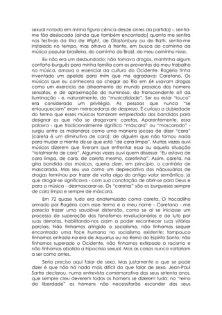 sexual notada em minha figura cênica desde antes da partida) -, sentia-
me tão deslocado (ainda que também encantado) quanto me sentira
nos festivais da ilha de Wight, de Glastonbury ou de Bath: sentia-me
instalado no tempo, mas olhava à frente, em busca do caminho da
música popular brasileira, do caminho do Brasil, do meu caminho nisso.
      Eu não era um desbundado: não tomava drogas, mantinha algum
conforto burguês para minha família com os proventos do meu trabalho
na música, amava o essencial da cultura do Ocidente. Rogério tinha
inventado um apelido para mim que me agradava: Caretano. Os
músicos que eu conhecera ao chegar ao Rio em 64 usavam drogas
como um exercício de alheamento do mundo prosaico dos homens
sensatos, e de aproximação do numinoso, do transcendente oti da
iluminação - e, naturalmente, da “musicalidade”. Ser ou estar “louco”
era considerado um privilégio. As pessoas que nunca “se
enlouqueciam” eram merecedoras de desprezo. É curiosa a dubiedade
do termo que esses músicos tomaram emprestado dos bandidos para
designar os que não se drogavam: caretas. Aparentemente, essa
palavra - que tradicionalmente significa “máscara” ou “mascarado” -
surgiu entre os malandros como uma maneira jocosa de dizer “cara”
(careta é um diminutivo de cara): de alguém que não tomou nada
para mudar a mente diz-se que está “de cara limpa”. Muitas vezes ouvi
músicos dizerem que tiveram que enfrentar essa ou aquela situação
“totalmente de cara”. Algumas vezes ouvi quem dissesse: “Eu estava de
cara limpa, de cara, de careta mesmo, caretinha”. Assim, careta, na
gíria bandida dos músicos, queria dizer, em princípio, o contrário de
mascarado. Mas seu uso como um depreciativo dos nãousuários de
drogas terminou por trazer de volta algo do antigo valor semântico, já
que drogar-se significava - com sua conotação de abrir-se para Deus e
para a música - desmascarar-se. Os “caretas” são os burgueses sempre
de cara limpa e sempre de máscara.
     Em 72 quase tudo era anatemizado como careta. O trocadilho
armado por Rogério com esse termo e o meu nome - Caretano - me
parecia trazer uma saudável distensão, como se aí se iniciasse um
processo de superação dos fanatismos revolucionários e do luto por
suas derrotas, habilitando-nos assim a poder reconhecer suas vitórias
parciais. Não tínhamos atingido o socialismo, não tínhamos sequer
encontrado uma face humana no socialismo existente; tampouco
tínhamos entrado na era de Aquarius ou no Reino do Espírito Santo; não
tínhamos superado o Ocidente, não tínhamos extirpado o racismo e
não tínhamos abolido a hipocrisia sexual. Mas as coisas nunca voltariam
a ser como antes.
     Seria preciso aqui falar de sexo. Mas justamente o que se pode
dizer é que não há nada mais difícil do que falar de sexo. Jean-Paul
Sartre declarou, numa entrevista comemorativa dos seus setenta anos,
que sempre creu deverem todos os homens se dizerem tudo: no “reino
da liberdade” os homens não necessitarão esconder dos seus
 