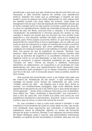 semelhantes o que quer que seja. Mostrava-se ele ali muito feliz com sua
franqueza, e dizia lamentar apenas ter omitido suas experiências
eróticas. Sabedor dos males que os subterfúgios a respeito do sexo
podem causar às pessoas que estão ingressando na vida, julguei estar
em perfeito acordo com essas idéias. No entanto, nada pode me
desagradar mais do que o tipo de exposição de intimidades sexuais que
se tornou rotineiro tanto na vida quanto na ficção a partir dos anos 60 -
e como um desdobramento nefasto da chamada revolução sexual. Há
cenas de sexo em filmes, anúncios livros e canções, e há entrevistas
“reveladoras” de preferências e minúcias sexuais em revistas as mais
variadas e mesmo em jornais que me enchem de uma revolta muito
específica e, não obstante, também de tédio: evito-as na medida do
possível, para minha própria economia afetiva. O que temos hoje é a
predominância, nesses filmes e livros e reportagens, de um estilo em que
nada do que era mesquinho e vulgar na maneira de encarar o erotismo
mudou: apenas as grosserias que eram partilhadas por grupos de
cafajestes em botequins passaram a ser exibidas no horário nobre. Além
disso, tive provas do que já suspeitava: as pessoas “famosas” que
resolvem “dizer tudo” aos entrevistadores mais invasivos mentem mais
do que as senhoras de engenho e os cavalheiros vitorianos. Há uma
flagrante má-fé no uso das liberdades: os talk shows da tv americana
(que já começam a ganhar imitadores brasileiros) em que desfilam
“viciados em sexo”, vítimas de estupro e adúlteros incestuosos
alimentam um exibicionismo, um voyeurismo e um escândalo em tudo
dependentes dos tabus que aparentemente foram derrubados para
que entrevistas assim pudessem ir ao ar. Nesses momentos, a impressão
que fica é de que, com a revolução sexual, nada se perdeu exceto os
bons modos.
     Mas quando leio lamentações como a de Vargas Llosa pelo que
ele chama de “trivialização do ato sexual”, a que contrapõe uma
nostalgia do bordel como templo de celebração do sexo como
“mistério central da vida” - ele deplora que o amor físico tenha se
tornado “um entretenimento passageiro, algo muito diferente desse
aproximar-se das portas do céu e do inferno que o sexo ainda foi para a
minha geração” -, tendo antes a reforçar meus laços com os libertários.
Llosa atribui aos “tabus, proibições e preconceitos” que cercavam o
sexo o fato de, para ele, uma mulher nua sobre uma cama ser uma
experiência inquietante e perturbadora, enquanto “para o comum dos
mortais o sexo se tornou a coisa mais natural do mundo”.
      Eu, que considero o sexo a coisa mais natural e também a mais
misteriosa e transcendente de todas as coisas deste mundo, não aceito
com facilidade esses argumentos que submetem a intensidade da
experiência sexual às proibições vigentes no tempo de formação
pessoal de quem os formula. Sempre ri com desprezo da famosa tirada
de Nelson Rodrigues sobre o assunto: esse personalíssimo dramaturgo
brasileiro, um grande escritor escandaloso e moralista, dizia que, em sua
 