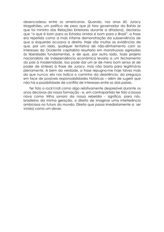 desencadeou entre os americanos. Quando, nos anos 60, Juracy
Magalhães, um político de peso que já fora governador da Bahia (e
que foi ministro das Relações Exteriores durante a ditadura), declarou
que “o que é bom para os Estados Unidos é bom para o Brasil”, a frase
era repetida como a mais infame demonstração da subserviência de
que a esquerda acusava a direita. Hoje são muitas as evidências de
que, por um lado, qualquer tentativa de não-alinhamento com os
interesses do Ocidente capitalista resultaria em monstruosas agressões
às liberdades fundamentais, e de que, por outro lado, todo projeto
nacionalista de independência econômica levaria a um fechamento
do país à modernidade. Isso pode dar um ar de mero bom senso (e de
poder de síntese) à frase de Juracy. mas não basta para legitimá-la
plenamente. A bem da verdade, a frase repugna-me hoje talvez mais
do que nunca: ela nos indica o caminho da desistência, da preguiça
em face de possíveis responsabilidades históricas – além de sugerir que
não há a possibilidade de conflito de interesses entre os dois países.
    Ter tido o rock'n'roll como algo relativamente desprezível durante os
anos decisivos da nossa formação - e, em contrapartida ter tido a bossa
nova como trilha sonora da nossa rebeldia - significa, para nós,
brasileiros da minha geração, o direito de imaginar uma interferência
ambiciosa no futuro do mundo. Direito que passa imediatamente a ser
vivido) como um dever.
 