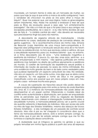 mocidade, um homem tremia à visão de um tornozelo de mulher, ao
passo que hoje (e aqui é que entra a marca do estilo rodriguiano) “nem
o vendedor de chica-bon na praia se vira para olhar a moça de
biquíni”. Quer me parecer que, por essa lógica, todos os ginecologistas
seriam impotentes. Não. Nada me autoriza a endossar a tese de que
para os filhos da revolução sexual o sexo seja “um entretenimento
passageiro”. Ele não o é mais do que o foi para Llosa e seus amigos nas
escapadas prostibulárias. Se o sexo é - e eu não tenho dúvidas de que
ele de fato é - “o mistério central da vida”, não deveria ser necessário
que precisássemos fingir isso para nós mesmos.
     A descoberta do orgasmo através da masturbação - intuída
diretamente no corpo, deduzida de pedaços de conversas alheias, de
gestos sugestivos - foi o acontecimento-chave da minha vida. Simone
de Beauvoir (cujos Memórias de uma moça bem-comportada e O
segundo sexo prefiguraram a revolução sexual dos anos 60 e me foram
cruciais na adolescência), no livro que escreveu sobre a velhice, diz que
a sexualidade representou para Lou Andreas-Salomé - que, no entanto,
só a tinha descoberto aos 35 anos - “uma realização magnífica e
exaltante do indivíduo”. É pouco. Eu, aos dez, onze anos, senti-me - e o
disse entusiasmado a mim mesmo - não apenas justificado em minha
existência mas também no direito de justificar plenamente a existência
do mundo. O caráter de iluminação da experiência sexual proibia a
intromissão da noção de pecado na seara da minha intimidade. Era
uma evidência muito grande do bem e do belo como verdadeiro para
que pudesse representar um aspecto censurável da vida. Na verdade,
não era um aspecto, um fato entre outros, mas algo que se abria como
um absoluto. Eu me segredei o nome de Deus e me perguntei
maravilhado como era possível que em nosso próprio corpo em meu
próprio corpo - estivesse inscrita essa graça.
      A causa da superação da hipocrisia sexual não podia deixar de
ocupar posição privilegiada para mim entre os temas da onda libertária
dos anos 60. E a instância da homossexualidade não pode deixar de
desempenhar aí um papel central. Oferecendo o modelo ideal do
conflito entre autenticidade e dissimulação, sem poder ser enquadrada
entre as perversões que implicam crime ou negação da liberdade
alheia, desenhando com clareza a interrogação fundamental sobre a
sexualidade humana, a homossexualidade provou ser o ponto crucial
da questão referente à liberdade do indivíduo. Não por acaso ela está
na mira de fogo dos Estados totalitários, mesmo dos esboços de futuros
Estados totalitários - e das nostalgias de um passado de controle social
absoluto. Mas não é por eu ter chegado à consciência disso que o
tema da homossexualidade esteve, está e estará sempre comigo. Eu
diria antes que é por ele ter estado sempre comigo que me foi tão
luminosa a captação dessa consciência.
    A dubiedade que já intrigava os garotos no ginásio e que eu
próprio tematizei em minha figura pública a partir dos anos 60 expressa
 