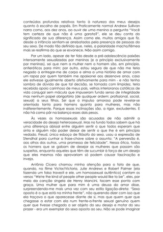 conteúdos profundos relativos tanto à natureza dos meus desejos
quanto à escolha de papéis. Em Praticamente normal Andrew Sullivan
narra como, aos dez anos, ao ouvir de uma menina a pergunta “Você
tem certeza de que não é uma garota?”, ele se deu conta do
significado de sua diferença. Assim como ele, muitos amigos que fiz.
desde a infância sentiam-se arrebatados pela presença de pessoas do
seu sexo. De modo tão definido que, neles, a polaridade macho/fêmea
mais se reafirma do que se esvanece. Não assim comigo.
      Por um lado, apesar de ter tido desde a pré-adolescência paixões
intensamente sexualizadas por meninas (e a princípio exclusivamente
por meninas), sei que nem a mulher nem o homem são, em princípio,
antieróticos para mim; por outro, estou seguro de que não me teria
negado a entregar-me de corpo e alma a uma história de amor com
um rapaz por quem também me apaixonei aos dezenove anos, caso
ele estivesse igualmente aberto afetivamente para mim - e não tenho
sombra de dúvida de que tal decisão, se tomada com limpidez, teria
recebido apoio carinhoso de meus pais, velhos interioranos católicos de
vida conjugai sem mácula que impuseram fundo senso de integridade
mas nenhum papel obrigatório (de qualquer ordem: profissional, social,
sexual) a seus filhos. Sei que o impulso amoroso pode revelar-se
orientado tanto para homens quanto para mulheres, mas não
indiferentemente. Porque essas inclinações são, a rigor, excludentes. E
não há como pôr na balança esses dois pesos.
     Às vezes os homossexuais são acusados de não admitir a
veracidade do desejo heterossexual. Mas no fundo todos sabem que há
uma diferença abissal entre alguém sentir o que todos esperam que
sinta e alguém não poder deixar de sentir o que lhe é em princípio
vedado. Freud, único esboço de filósofo do sexo. usou a expressão de
Stendhal para cunhar a frase-chave sobre o assunto: “A perversão é,
aos olhos dos outros, uma promessa de felicidade”. Nessa ótica, todos
os homens que se gabam de desejar as mulheres que passam são
suspeitos, enquanto aqueles que têm de sucumbir à força de um desejo
que eles mesmos não aprovariam só podem causar fascinação e
inveja.
     Antônio Cícero chamou minha atenção para o fato de que,
quando, no filme Victor/Victoria, Julie Andrews e Robert Palmer (ela
fazendo um falso travesti e ele, um homossexual autêntico) cantam os
versos “We're the kind of people other people would like to be”, eles, por
meio da canção singela de Henry Mancini, tocam esse ponto com
graça. Uma mulher que para mim é uma deusa do amor disse,
surpreendendo-me mais uma vez com seu estilo ligação-direta: “Sexo
oposto é o que está na minha frente”, não querendo dizer com isso que
ela traçava o que aparecesse diante de si, mas que quem quer que
chegasse a estar com ela num frente-a-frente sexual genuíno quem
quer que tivesse chegado a ser objeto do seu desejo e motor do seu
prazer - era um exemplar do sexo oposto ao seu. Não se pode imaginar
 