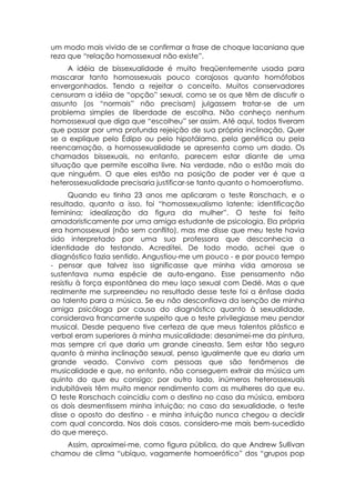 um modo mais vivido de se confirmar a frase de choque lacaniana que
reza que “relação homossexual não existe”.
     A idéia de bissexualidade é muito freqüentemente usada para
mascarar tanto homossexuais pouco corajosos quanto homófobos
envergonhados. Tendo a rejeitar o conceito. Muitos conservadores
censuram a idéia de “opção” sexual, como se os que têm de discutir o
assunto (os “normais” não precisam) julgassem tratar-se de um
problema simples de liberdade de escolha. Não conheço nenhum
homossexual que diga que “escolheu” ser assim. Até aqui, todos tiveram
que passar por uma profunda rejeição de sua própria inclinação. Quer
se a explique pelo Édipo ou pelo hipotálamo, pela genética ou pela
reencarnação, a homossexualidade se apresenta como um dado. Os
chamados bissexuais, no entanto, parecem estar diante de uma
situação que permite escolha livre. Na verdade, não o estão mais do
que ninguém. O que eles estão na posição de poder ver é que a
heterossexualidade precisaria justificar-se tanto quanto o homoerotismo.
       Quando eu tinha 23 anos me aplicaram o teste Rorschach, e o
resultado, quanto a isso, foi “homossexualismo latente; identificação
feminina; idealização da figura da mulher”. O teste foi feito
amadoristicamente por uma amiga estudante de psicologia. Ela própria
era homossexual (não sem conflito), mas me disse que meu teste havia
sido interpretado por uma sua professora que desconhecia a
identidade do testando. Acreditei. De todo modo, achei que o
diagnóstico fazia sentido. Angustiou-me um pouco - e por pouco tempo
- pensar que talvez isso significasse que minha vida amorosa se
sustentava numa espécie de auto-engano. Esse pensamento não
resistiu à força espontânea do meu laço sexual com Dedé. Mas o que
realmente me surpreendeu no resultado desse teste foi a ênfase dada
ao talento para a música. Se eu não desconfiava da isenção de minha
amiga psicóloga por causa do diagnóstico quanto à sexualidade,
considerava francamente suspeito que o teste privilegiasse meu pendor
musical. Desde pequeno tive certeza de que meus talentos plástico e
verbal eram superiores à minha musicalidade: desanimei-me da pintura,
mas sempre cri que daria um grande cineasta. Sem estar tão seguro
quanto à minha inclinação sexual, penso igualmente que eu daria um
grande veado. Convivo com pessoas que são fenômenos de
musicalidade e que, no entanto, não conseguem extrair da música um
quinto do que eu consigo; por outro lado, inúmeros heterossexuais
indubitáveis têm muito menor rendimento com as mulheres do que eu.
O teste Rorschach coincidiu com o destino no caso da música, embora
os dois desmentissem minha intuição; no caso da sexualidade, o teste
disse o oposto do destino - e minha intuição nunca chegou a decidir
com qual concorda. Nos dois casos, considero-me mais bem-sucedido
do que mereço.
   Assim, aproximei-me, como figura pública, do que Andrew Sullivan
chamou de clima “ubíquo, vagamente homoerótico” dos “grupos pop
 