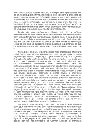masculinos comuns naquele tempo”, e hoje pondero que as sugestões
de androginia, polimorfismo, indefinição, que coloriam a atmosfera da
música popular pósBeatles (pós-Elvis?), seguem sendo uma ameaça à
estabilidade das convenções que sustentam muitos atos opressivos. A
nova compartimentalização que se seguiu a essa orgia dos sinais era
inevitável. Todos os que eram “vagamente homoeróticos” e não se
declararam homossexuais foram sendo assimilados como heterossexuais
de uma nova era. Inclino-me a rejeitar tal simplificação.
     Tendo tido uma freqüência muitíssimo mais alta de práticas
heterossexuais do que homossexuais (inclusive dois casamentos vividos
com sincera tendência monogâmica), poderia dizer, a esta altura da
vida, que me defini como heterossexual. Mas que nada. De todo modo,
não há por que obstinar-se na busca de uma nitidez na orientação
sexual se ela não se apresenta como evidência espontânea. O que
importa é ter os caminhos para o sexo rico e intenso abertos dentro de
si.
      No final dos anos 60, era considerado mais progressista dificultar a
definição do que dizer-se homossexual: Mick Jagger sobre o palco
negava a pertinência daquilo que hoje se chama outing, pois sugeria a
liberação do potencial homoerótico latente em todos e em cada um.
Natural que, à medida que esse tipo de comportamento foi passando a
ser    interpretado   socialmente     como   tranqüilizador   sinal    de
heterossexualidade, os que queriam dizer-se abertamente homossexuais
adotassem sinais exteriores cada vez mais distantes dessa receita, não
raro apelando para os modelos tradicionais de masculinidade. É claro
que muitos conteúdos essenciais a certos grupos e indivíduos
(sadomasoquismo, culto narcisico do Macho - pelo lado dos homo;
assimilação da afirmação social das mulheres, distensão dos limites do
modelo viril, nostalgia do macho bárbaro europeu - por parte dos
hetero) entraram em jogo como fatores relevantes. De todo modo,
tornou-se possível - e apesar de David Bowie, com sua estilização
calculada da androginia (e sua confissão de “bissexualismo”, logo
negada), ter se tornado uma figura dominante por bom período - ouvir-
se com naturalidade que alguém como Axl Rose, com esse nome,
aqueles cabelos e aquela saia escocesa, tenha dito não sei que
palavras agressivas contra os homossexuais (o que é simétrico à
hostilidade aos negros exibida por garotos brancos que, no fim das
contas, refazem indefinidamente o rhythm&blues).
     Em Retrato do Brasil (1928) Paulo Prado atribui a “tristeza” do nosso
povo (que ele vê confundida com nossa incapacidade de organização
social e progresso econômico) à luxúria que dominou a vontade dos
primeiros europeus aqui chegados: os poucos portugueses deixados
sem mulheres brancas “numa terra radiosa” sucumbiram à
complacência das nativas e geraram a prole brasileira inaugural sob o
signo da mestiçagem e da permissividade. Das insinuações eróticas
legíveis por trás das estilizações de Carmen Miranda às promessas
 
