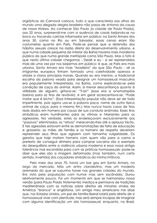 orgiásticas do Carnaval carioca, tudo o que caracteriza aos olhos do
mundo uma alegada alegria brasileira não passa de sintoma da causa
de nossa tristeza. Ao conhecer São Paulo (a cidade de Paulo Prado),
aos 22 anos, surpreendi-me com a ausência de casais beijando-se na
boca ou trocando carícias inflamadas em público: na Santo Amaro dos
anos 50, como no Rio ou em Salvador, essas cenas eram tão
costumeiras quanto em Paris. Pode-se pensar que a distensão dos
hábitos sexuais cresce na razão direta do desenvolvimento urbano, e
que numa cidade pequena do interior da Bahia haveria mais moralismo
público do que numa grande metrópole como São Paulo. Mas o fato é
que nesta última cidade chegamos - Dedé e eu - a ser repreendidos
mais de uma vez por nos beijarmos em público: é que, se Paris era mais
urbana, Santo Amaro era mais “brasileira” do que São Paulo - ali os
imigrantes europeus tinham formado uma coletividade operosa e
atada a claros princípios morais. Quando eu era menino, a tradicional
escolha da palavra veado para designar um homossexual masculino
era popularmente interpretada, na Bahia, como explicando-se pela
condição de caça do animal. Assim, à menor desconfiança quanto à
virilidade de alguém, gritava-se: “Ti-bi!” (essa era a onomatopéia
baiana para os tiros de revólver), e em geral acrescentava-se: “Pode
matar que é bicho”. (Essa interpretação popular não deve ser de todo
impertinente, pois agora usa-se a palavra paca, nome de outro típico
animal de caça, para o mesmo fim.) Mas nunca havia casos de tiros
reais dados em homens por causa de sua conduta anômala. Esses tiros
simbólicos eram humilhantes para as vítimas e hilariantes para os
agressores. Na verdade, estes os endereçavam exclusivamente aos
“passivos” efeminados, os “ativos” merecendo-lhes até o aplauso tácito.
E tais agressões estavam entre as demonstrações de falta de educação
e grosseria: as mães de família e os homens de respeito deveriam
repreender seus filhos que agissem com tamanha vulgaridade. Os
garotos que hoje matam homens com quem vão para a cama a
pretexto de conseguir dinheiro para comprar cocaína são o exemplo
do desequilíbrio entre a violência urbana moderna e essa nossa antiga
tolerância mal escondida para com as práticas homossexuais: pode-se
dizer que eles são a imagem deformada (mas também, num certo
sentido, invertida) dos caçadores simbólicos da minha infância.
      Pelo meio dos anos 70, havia um bar gay em Santo Amaro, no
largo do mercado. Não um antro clandestino, mas um modesto
arremedo do que se supunha haver nas grandes cidades do mundo.
Era visto pela população com humor mas sem escândalo. Durou
relativamente pouco. Foi um momento em que se harmonizou nossa
versão (para Paulo Prado tristemente) mestiça e permissiva de tradições
mediterrâneas com as notícias sobre direitos de minorias vindas da
América “branca” e anglófona. Um amigo meu americano me disse
que, nos Estados Unidos, um pai de família liberal lutará pelo direito de o
homossexual viver com plenitude, mas será sempre incapaz de imaginar
com alguma identificação um ato homossexual; enquanto, no Brasil,
 