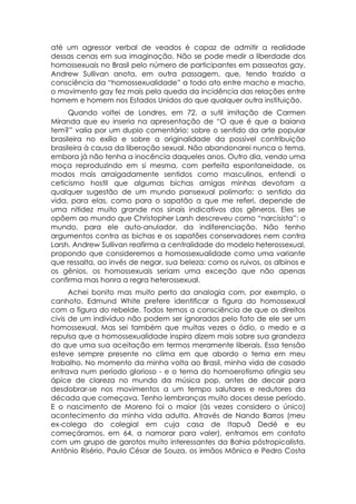 até um agressor verbal de veados é capaz de admitir a realidade
dessas cenas em sua imaginação. Não se pode medir a liberdade dos
homossexuais no Brasil pelo número de participantes em passeatas gay.
Andrew Sullivan anota, em outra passagem, que, tendo trazido a
consciência da “homossexualidade” a todo ato entre macho e macho,
o movimento gay fez mais pela queda da incidência das relações entre
homem e homem nos Estados Unidos do que qualquer outra instituição.
      Quando voltei de Londres, em 72, a sutil imitação de Carmen
Miranda que eu inseria na apresentação de “O que é que a baiana
tem?” valia por um duplo comentário: sobre o sentido da arte popular
brasileira no exílio e sobre a originalidade da possível contribuição
brasileira à causa da liberação sexual. Não abandonarei nunca o tema,
embora já não tenha a inocência daqueles anos. Outro dia, vendo uma
moça reproduzindo em si mesma, com perfeita espontaneidade, os
modos mais arraigadamente sentidos como masculinos, entendi o
ceticismo hostil que algumas bichas amigas minhas devotam a
qualquer sugestão de um mundo pansexual polimorfo: o sentido da
vida, para elas, como para o sapatão a que me referi, depende de
uma nitidez muito grande nos sinais indicativos dos gêneros. Eles se
opõem ao mundo que Christopher Larsh descreveu como “narcisista”: o
mundo, para ele auto-anulador, da indiferenciação. Não tenho
argumentos contra as bichas e os sapatões conservadores nem contra
Larsh. Andrew Sullivan reafirma a centralidade do modelo heterossexual,
propondo que consideremos a homossexualidade como uma variante
que ressalta, ao invés de negar, sua beleza: como os ruivos, os albinos e
os gênios, os homossexuais seriam uma exceção que não apenas
confirma mas honra a regra heterossexual.
      Achei bonito mas muito perto da analogia com, por exemplo, o
canhoto. Edmund White prefere identificar a figura do homossexual
com a figura do rebelde. Todos temos a consciência de que os direitos
civis de um indivíduo não podem ser ignorados pelo fato de ele ser um
homossexual. Mas sei também que muitas vezes o ódio, o medo e a
repulsa que a homossexualidade inspira dizem mais sobre sua grandeza
do que uma sua aceitação em termos meramente liberais. Essa tensão
esteve sempre presente no clima em que abordo o tema em meu
trabalho. No momento da minha volta ao Brasil, minha vida de casado
entrava num período glorioso - e o tema do homoerotismo atingia seu
ápice de clareza no mundo da música pop, antes de decair para
desdobrar-se nos movimentos a um tempo salutares e redutores da
década que começava. Tenho lembranças muito doces desse período.
E o nascimento de Moreno foi o maior (às vezes considero o único)
acontecimento da minha vida adulta. Através de Nando Barros (meu
ex-colega do colegial em cuja casa de Itapuã Dedé e eu
começáramos, em 64, a namorar para valer), entramos em contato
com um grupo de garotos muito interessantes da Bahia póstropicalista.
Antônio Risério, Paulo César de Souza, os irmãos Mônica e Pedro Costa
 