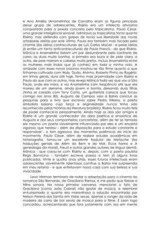 e Ana Amélia (Anamelinha) de Carvalho eram as figuras principais
desse grupo de adolescentes. Risério era um intelecto ativíssimo
conquistado para a poesia concreta pelo tropicalismo. Paulo César,
uma grande inteligência sensível, admirava os tropicalistas tanto quanto
Risério, mas defendia com golpes de ironia sua liberdade das novas
ortodoxias eleitas por este último. Paulo era também mais tocado pelo
charme das idéias contraculturais de Luís Carlos Maciel - e pelas idéias
já então um tanto anticontraculturais de Paulo Francis - do que Risério.
Mônica e Anamelinha faziam um par deslumbrante pelo contraste de
cores: as duas muito bonitas, a primeira era loura e de pele clara, a
outra, de pele marrom e cabelos muito pretos. Incluo Anamelinha entre
as mulheres mais lindas que já conheci em toda a minha vida. A
amizade com esses novos baianos mostrou-se tão firme quanto a que
tínhamos cultivado com Waly, Duda, Alvinho, Roberto Pinho ou Rogério:
em linhas gerais, dura até hoje. Tenho mais proximidade com Risério e
Paulo do que com os outros, mas revejo Mônica toda vez que vou a São
Paulo, onde ela mora, e via Anamelinha com freqüência até que ela
morreu de um derrame, ainda jovem e bonita, deixando duas filhas
(tinha se casado com Tony Costa, um guitarrista carioca que tocou
comigo nos anos 80). Augusto de Campos veio à Bahia concluir as
pesquisas para o livro que escrevia sobre Pedro Kilkerry, o poeta
simbolista baiano cuja força e originalidade nunca tinha sido
reconhecida pelas histórias da literatura brasileira. Risério ficou muito feliz
de poder conhecê-lo pessoalmente. Ainda hoje os dois são amigos e
Risério é um grande conhecedor da obra poética e ensaística de
Augusto e dos seus companheiros concretistas, além de ter se tornado
ele mesmo um poeta visivelmente influenciado por eles e um ensaísta
vigoroso que herdou - além da disposição para o estudo constante e
responsável - o tom agressivo dos momentos polêmicos do início do
movimento. Paulo César, além de realizar estudos acadêmicos em
historiografia, tornou-se um excelente tradutor de Nietzsche (fez
traduções geniais de Além do Bem e do Mal, Ecce homo e A
genealogia da moral), Freud e outros grandes autores de língua alemã.
Mônica - que casou-se com Risério e, depois, com o poeta paulista
Regis Bonvicino - também escreve poesia e tem já alguns livros
publicados. Vinte e quatro anos atrás, esses futuros intelectuais eram
adolescentes visivelmente talentosos comflue a Bahia me surpreendia
em meu retorno - e que enfeitavam nossa casa com sua beleza e sua
vivacidade.
      Leon Hirzman terminara de rodar a adaptação para o cinema do
romance São Bernardo, de Graciliano Ramos, e me pediu que fizesse a
trilha sonora. Na nossa primeira conversa, mencionei o fato de
Graciliano (como João Cabral) não gostar de música, e relembrei
entusiasmado o quanto era maravilhosa a solução encontrada por
Nelson Pereira dos Santos em Vidas secas: apenas o ranger da roda de
madeira do carro de boi servia de música para o filme. E Leon logo
concordou, acrescentando que fora justamente com isso em mente
 