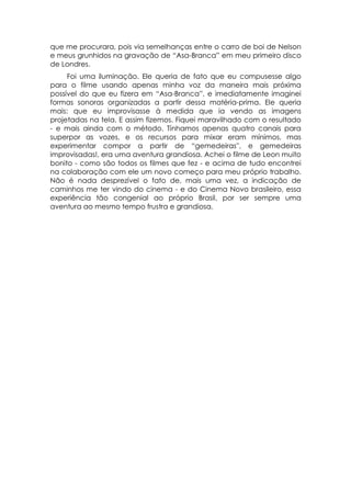 que me procurara, pois via semelhanças entre o carro de boi de Nelson
e meus grunhidos na gravação de “Asa-Branca” em meu primeiro disco
de Londres.
     Foi uma iluminação. Ele queria de fato que eu compusesse algo
para o filme usando apenas minha voz da maneira mais próxima
possível do que eu fizera em “Asa-Branca”, e imediatamente imaginei
formas sonoras organizadas a partir dessa matéria-prima. Ele queria
mais: que eu improvisasse à medida que ia vendo as imagens
projetadas na tela. E assim fizemos. Fiquei maravilhado com o resultado
- e mais ainda com o método. Tínhamos apenas quatro canais para
superpor as vozes, e os recursos para mixar eram mínimos, mas
experimentar compor a partir de “gemedeiras'', e gemedeiras
improvisadas!, era uma aventura grandiosa. Achei o filme de Leon muito
bonito - como são todos os filmes que fez - e acima de tudo encontrei
na colaboração com ele um novo começo para meu próprio trabalho.
Não é nada desprezível o fato de, mais uma vez, a indicação de
caminhos me ter vindo do cinema - e do Cinema Novo brasileiro, essa
experiência tão congenial ao próprio Brasil, por ser sempre uma
aventura ao mesmo tempo frustra e grandiosa.
 