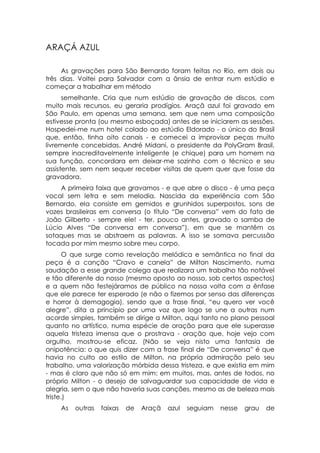 ARAÇÁ AZUL

     As gravações para São Bernardo foram feitas no Rio, em dois ou
três dias. Voltei para Salvador com a ânsia de entrar num estúdio e
começar a trabalhar em método
      semelhante. Cria que num estúdio de gravação de discos, com
muito mais recursos, eu geraria prodígios. Araçã azul foi gravado em
São Paulo, em apenas uma semana, sem que nem uma composição
estivesse pronta (ou mesmo esboçada) antes de se iniciarem as sessões.
Hospedei-me num hotel colado ao estúdio Eldorado - o único do Brasil
que, então, tinha oito canais - e comecei a improvisar peças muito
livremente concebidas. André Midani, o presidente da PolyGram Brasil,
sempre inacreditavelmente inteligente (e chique) para um homem na
sua função, concordara em deixar-me sozinho com o técnico e seu
assistente, sem nem sequer receber visitas de quem quer que fosse da
gravadora.
     A primeira faixa que gravamos - e que abre o disco - é uma peça
vocal sem letra e sem melodia. Nascida da experiência com São
Bernardo, ela consiste em gemidos e grunhidos superpostos, sons de
vozes brasileiras em conversa (o título “De conversa” vem do fato de
João Gilberto - sempre ele! - ter, pouco antes, gravado o samba de
Lúcio Alves “De conversa em conversa”), em que se mantêm os
sotaques mas se abstraem as palavras. A isso se somava percussão
tocada por mim mesmo sobre meu corpo.
       O que surge como revelação melódica e semântica no final da
peça é a canção “Cravo e canela” de Milton Nascimento, numa
saudação a esse grande colega que realizara um trabalho tão notável
e tão diferente do nosso (mesmo oposto ao nosso, sob certos aspectos)
e a quem não festejáramos de público na nossa volta com a ênfase
que ele parece ter esperado (e não o fizemos por senso das diferenças
e horror à demagogia), sendo que a frase final, “eu quero ver você
alegre”, dita a princípio por uma voz que logo se une a outras num
acorde simples, também se dirige a Milton, aqui tanto no plano pessoal
quanto no artístico, numa espécie de oração para que ele superasse
aquela tristeza imensa que o prostrava - oração que, hoje vejo com
orgulho, mostrou-se eficaz. (Não se veja nisto uma fantasia de
onipotência: o que quis dizer com a frase final de “De conversa” é que
havia no culto ao estilo de Milton, na própria admiração pelo seu
trabalho, uma valorização mórbida dessa tristeza, e que existia em mim
- mas é claro que não só em mim: em muitos, mas, antes de todos, no
próprio Milton - o desejo de salvaguardar sua capacidade de vida e
alegria, sem o que não haveria suas canções, mesmo as de beleza mais
triste.)
    As   outras   faixas   de   Araçã   azul   seguiam   nesse   grau   de
 