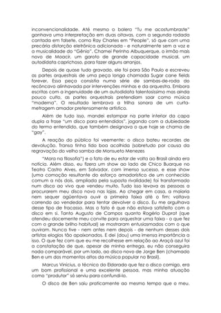 inconvencionalidade. Até mesmo o bolero “Tu me acostumbraste”
ganhava uma interpretação em duas oitavas, com a segunda rodada
cantada em falsete, como Ray Charles em “People”, só que com uma
precária distorção eletrônica adicionada - e naturalmente sem a voz e
a musicalidade do “Gênio”. Chamei Perinho Albuquerque, o irmão mais
novo de Moacir, um garoto de grande capacidade musical, um
autodidata caprichoso, para fazer alguns arranjos.
     Depois de quase tudo gravado, ele foi para São Paulo e escreveu
as partes orquestrais de uma peça longa chamada Sugar cane fields
forever. Essa peça consistia numa série de sambas-de-roda do
recôncavo alinhavada por intervenções minhas e da orquestra. Embora
escritas com a ingenuidade de um autodidata talentosíssimo mas ainda
pouco culto, as partes orquestrais pretendiam soar como música
“moderna”. O resultado lembrava a trilha sonora de um curta-
metragem amador pretensamente artístico.
     Além de tudo isso, mandei estampar na parte interior da capa
dupla a frase “um disco para entendidos”, jogando com a dubiedade
do termo entendido, que também designava o que hoje se chama de
“gay”.
     A reação do público foi veemente: o disco bateu recordes de
devolução. Transa tinha tido boa acolhida (sobretudo por causa da
regravação do velho samba de Monsueto Menezes
      “Mora na filosofia”) e o fato de eu estar de volta ao Brasil ainda era
notícia. Além disso, eu fizera um show ao lado de Chico Buarque no
Teatro Castro Alves, em Salvador, com imenso sucesso, e esse show
(uma comoção resultante do esforço amadorístico de um conhecido
comum a nós dois, ampliada pela suposta rivalidade) foi transformado
num disco ao vivo que vendeu muito. Tudo isso levava as pessoas a
procurarem meu disco novo nas lojas. Ao chegar em casa, a maioria
nem sequer agüentava ouvir a primeira faixa até o fim: voltava
correndo ao vendedor para tentar devolver o disco. Eu me orgulhava
desse tipo de fracasso. Mas o fato é que não estava satisfeito com o
disco em si. Tanto Augusto de Campos quanto Rogério Duprat (que
atendeu docemente meu convite para orquestrar uma faixa - o que fez
com o grande brilho habitual) se mostraram entusiasmados com o que
ouviram. Nunca tive - nem antes nem depois - de nenhum desses dois
artistas elogios tão apaixonados. E dei (dou) uma imensa importância a
isso. O que fez com que eu me recolhesse em relação ao Araçá azul foi
a constatação de que, apesar de minha entrega, eu não conseguira
nada comparável, por um lado, ao disco novo de Jorge Ben (chamado
Ben e um dos momentos altos da música popular no Brasil).
   Marcus Vinícius, o técnico do Eldorado que fez o disco comigo, era
um bom profissional e uma excelente pessoa, mas minha atuação
como “produtor” só serviu para confundi-lo.
     O disco de Ben saiu praticamente ao mesmo tempo que o meu.
 