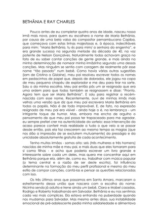 BETHÂNIA E RAY CHARLES

      Pouco antes de eu completar quatro anos de idade, nasceu nossa
irmã mais nova, para quem eu escolhera o nome de Maria Bethânia,
por causa de uma bela valsa do compositor pernambucano Capiba,
que começava com estas linhas majestosas e, à época, indecifráveis
para mim: “Maria Bethânia, tu és para mim/ a senhora do engenho”, e
era grande sucesso na segunda metade da década de 40, na voz
potente de Nelson Gonçalves. Naturalmente todos achavam graça no
fato de eu saber cantar canções de gente grande, e mais ainda na
minha determinação de nomear minha irmãzinha segundo uma dessas
canções. Mas ninguém se sentia com coragem de realmente pôr esse
nome “tão pesado” num bebê. Como havia várias outras sugestões
(iam de Cristina a Gislaine), meu pai resolveu escrever todos os nomes
em pedacinhos de papel que, depois de dobrados, ele jogou na copa
de meu pequeno chapéu de explorador e me deu para tirar na sorte.
Saiu o da minha escolha. Meu pai então pôs um ar resignado que era
uma ordem para que todos também se resignassem e disse: “Pronto.
Agora tem que ser Maria Bethânia”. E saiu para registrar a recém-
nascida com esse nome. Recentemente, ouvi de minhas irmãs mais
velhas uma versão que diz que meu pai escrevera Maria Bethânia em
todos os papéis. Não é de todo improvável. E, de fato, na expressão
resignada de meu pai era visível - ainda hoje o é, na lembrança - um
intrigante toque de humor. Mas, embora me encha de orgulho o
pensamento de que meu pai possa ter trapaceado para me agradar,
eu sempre preferi crer na autenticidade do sorteio: essa intervenção do
acaso parece conferir mais realidade a tudo o que veio a se passar
desde então, pois ela faz crescerem ao mesmo tempo as magias (que
nos dão a impressão de se excluírem mutuamente) do presságio e da
unicidade absolutamente gratuita de cada acontecimento.
      Tenho muitos irmãos - somos oito: seis (três mulheres e três homens)
nascidos de minha mãe e meu pai, e mais duas que eles tomaram para
si como filhas - e acho que poderia escrever um livro grande e
interessante sobre cada um deles, mas quero me concentrar aqui em
Bethânia porque ela, além de, como eu, trabalhar com música popular
(o tema central e a razão de ser deste escrito), foi influência
determinante na formação do meu perfil profissional e mesmo do meu
estilo de compor canções, cantá-las e pensar as questões relacionadas
com isso.
     Os três últimos anos que passamos em Santo Amaro, marcaram o
estreitamento dessa união que nascera com a escolha do nome:
Nicinha sendo já adulta e Irene ainda um bebê, Clara e Mabel casadas,
Rodrigo e Roberto trabalhando em Salvador. Bethânia e eu nos sentimos
cada vez mais cúmplices. Ela estava entrando na puberdade quando
nos mudamos para Salvador. Mas mesmo antes disso, sua instabilidade
emocional de pré-adolescente pedia minha solidariedade e alimentava
 