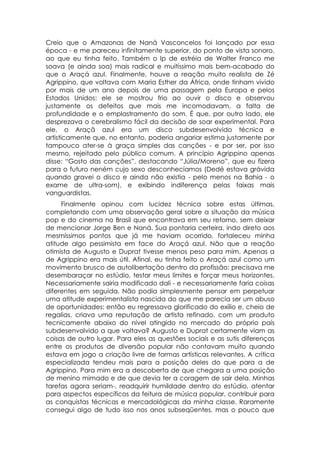 Creio que o Amazonas de Naná Vasconcelos foi lançado por essa
época - e me pareceu infinitamente superior, do ponto de vista sonoro,
ao que eu tinha feito. Também o lp de estréia de Walter Franco me
soava (e ainda soa) mais radical e muitíssimo mais bem-acabado do
que o Araçá azul. Finalmente, houve a reação muito realista de Zé
Agrippino, que voltava com Maria Esther da África, onde tinham vivido
por mais de um ano depois de uma passagem pela Europa e pelos
Estados Unidos: ele se mostrou frio ao ouvir o disco e observou
justamente os defeitos que mais me incomodavam, a falta de
profundidade e o emplastramento do som. É que, por outro lado, ele
desprezava o cerebralismo fácil da decisão de soar experimental. Para
ele, o Araçã azul era um disco subdesenvolvido técnica e
artisticamente que, no entanto, poderia angariar estima justamente por
tampouco ater-se à graça simples das canções - e por ser, por isso
mesmo, rejeitado pelo público comum. A princípio Agrippino apenas
disse: “Gosto das canções”, destacando “Júlia/Moreno”, que eu fizera
para o futuro neném cujo sexo desconhecíamos (Dedé estava grávida
quando gravei o disco e ainda não existia - pelo menos na Bahia - o
exame de ultra-som), e exibindo indiferença pelas faixas mais
vanguardistas.
     Finalmente opinou com lucidez técnica sobre estas últimas,
completando com uma observação geral sobre a situação da música
pop e do cinema no Brasil que encontrava em seu retorno, sem deixar
de mencionar Jorge Ben e Naná. Sua pontaria certeira, indo direto aos
mesmíssimos pontos que já me haviam ocorrido, fortaleceu minha
atitude algo pessimista em face do Araçá azul. Não que a reação
otimista de Augusto e Duprat tivesse menos peso para mim. Apenas a
de Agrippino era mais útil. Afinal, eu tinha feito o Araçá azul como um
movimento brusco de autolibertação dentro da profissão: precisava me
desembaraçar no estúdio, testar meus limites e forçar meus horizontes.
Necessariamente sairia modificado dali - e necessariamente faria coisas
diferentes em seguida. Não podia simplesmente pensar em perpetuar
uma atitude experimentalista nascida do que me parecia ser um abuso
de oportunidades: então eu regressava glorificado do exílio e, cheio de
regalias, criava uma reputação de artista refinado, com um produto
tecnicamente abaixo do nível atingido no mercado do próprio país
subdesenvolvido a que voltava? Augusto e Duprat certamente viam as
coisas de outro lugar. Para eles as questões sociais e as sutis diferenças
entre os produtos de diversão popular não contavam muito quando
estava em jogo a criação livre de formas artísticas relevantes. A crítica
especializada tendeu mais para a posição deles do que para a de
Agrippino. Para mim era a descoberta de que chegara a uma posição
de menino mimado e de que devia ter a coragem de sair dela. Minhas
tarefas agora seriam-, readquirir humildade dentro do estúdio, atentar
para aspectos específicos da feitura de música popular, contribuir para
as conquistas técnicas e mercadológicas da minha classe. Raramente
consegui algo de tudo isso nos anos subseqüentes, mas o pouco que
 