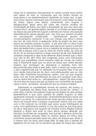 atingi me é valiosíssimo. Naturalmente eu queria cumprir essas tarefas
sem deixar de lado as motivações que me tinham levado ao
tropicalismo e ao experimentalismo desabrido do Araçá azul. A rigor,
eram essas mesmas motivações que me levavam a não deitar na sopa
do Araçá. Alguns anos depois, comentando com Augusto a
desaprovação desse disco por parte dos músicos eruditos da
Universidade da Bahia, ouvi dele a declaração de que meu disco era
“música lírica” de grande beleza. Sempre vi na firmeza da aprovação
ao Araçá azul por parte de Augusto a decisão de marcar uma posição
diametralmente oposta àquelas que - por mais que venham envoltas
em elucubrações complicadas - desembocam sempre no
convencionalismo comercial. Vi isso com clareza, pois afinal o Araçá
azul era, de certa forma, a realização tardia do projeto de disco que
estava em embrião quando fui preso - e que teria sido um disco muito
mais próximo dos concretistas. Muitas vezes penso em quanto o primeiro
disco de Walter Franco (assim como o trabalho de Arnaldo Antunes nos
anos 90) se parece com o que eu tinha em mente então. De volta ao
lar em 72, eu tentava retomar o arrojo inventivo de 68. Mas fatalmente
acabaria chegando a algo muito diferente. Basta lembrar que o disco
que não fiz em 68-9 tinha sido imaginado como uma intervenção
radical que possibilitaria minha iminente saída do mundo da música
pop. É importante saber que, na altura do Araçá azul, minha decisão
(mesmo que fantasiosa) de abandonar a profissão tinha sido
desconstruída pela prisão e pelo exílio. Assim, o Araçá azul surge como
o disco experimental que na realidade me foi possível fazer. E isso era
uma versão irreconhecível do disco concretista-paulista que eu não
fizera. Não totalmente irreconhecível, porém, uma vez que Augusto
sentiu com ele maior identificação do que com qualquer outro disco
que eu tenha feito antes ou – principalmente – depois. De todo modo,
há uma faixa do Araçá azul que se inspirou num comentário de Augusto
sobre o nome - Amaralina - do bairro em que eu morava na Bahia.
      Explorando as possibilidades formais da palavra, ele revelou o
“anil” espelhado nas sílabas finais, fazendo-as circular em “anilina”. A
partir disso, inventei uma palavra longa que era legível nos dois sentidos
(palindrômica) e que, para surpresa do próprio Augusto, se fazia
igualmente reversível na gravação: amaranilanilinalinarama (amar anil
anilina li na rama). Eu a pronunciei de modo que ela soasse como um
trecho de oração hindu. E justapus à gravação normal uma sua cópia
com a fita rodando ao contrário que soava quase indistinguível da
outra, num espelhamento perfeito. É uma das coisas de que mais gosto
no disco. Hoje penso que Augusto de Campos (como Rogério Duprat)
destaca o Araçá azul entre os meus discos porque defende, por
princípio, as atitudes de vanguarda, mas que ele o destaca acima dos
demais trabalhos pioneiros feitos na mesma época na minha área
justamente porque percebe nesse meu disco um impulso que, afinal, é
o mesmo que me levou para longe dele. Se digo que a opinião de
Agrippino me foi mais útil no momento de saída do Araçá azul, repito
 