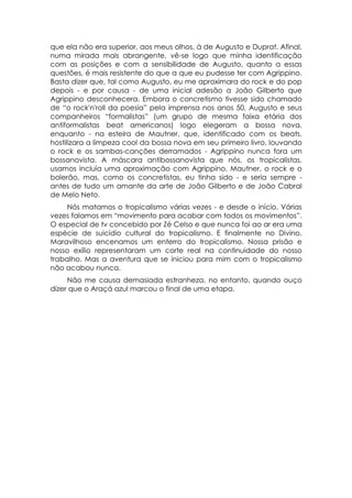 que ela não era superior, aos meus olhos, à de Augusto e Duprat. Afinal,
numa mirada mais abrangente, vê-se logo que minha identificação
com as posições e com a sensibilidade de Augusto, quanto a essas
questões, é mais resistente do que a que eu pudesse ter com Agrippino.
Basta dizer que, tal como Augusto, eu me aproximara do rock e do pop
depois - e por causa - de uma inicial adesão a João Gilberto que
Agrippino desconhecera. Embora o concretismo tivesse sido chamado
de “o rock'n'roll da poesia” pela imprensa nos anos 50, Augusto e seus
companheiros “formalistas” (um grupo de mesma faixa etária dos
antiformalistas beat americanos) logo elegeram a bossa nova,
enquanto - na esteira de Mautner, que, identificado com os beats,
hostilizara a limpeza cool da bossa nova em seu primeiro livro, louvando
o rock e os sambas-canções derramados - Agrippino nunca fora um
bossanovista. A máscara antibossanovista que nós, os tropicalistas,
usamos incluía uma aproximação com Agrippino, Mautner, o rock e o
bolerão, mas, como os concretistas, eu tinha sido - e seria sempre -
antes de tudo um amante da arte de João Gilberto e de João Cabral
de Melo Neto.
     Nós matamos o tropicalismo várias vezes - e desde o início. Várias
vezes falamos em “movimento para acabar com todos os movimentos”.
O especial de tv concebido por Zé Celso e que nunca foi ao ar era uma
espécie de suicídio cultural do tropicalismo. E finalmente no Divino,
Maravilhoso encenamos um enterro do tropicalismo. Nossa prisão e
nosso exílio representaram um corte real na continuidade do nosso
trabalho. Mas a aventura que se iniciou para mim com o tropicalismo
não acabou nunca.
     Não me causa demasiada estranheza, no entanto, quando ouço
dizer que o Araçá azul marcou o final de uma etapa.
 