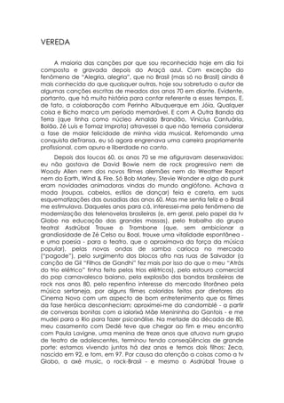 VEREDA

      A maioria das canções por que sou reconhecido hoje em dia foi
composta e gravada depois do Araçá azul. Com exceção do
fenômeno de “Alegria, alegria”, que no Brasil (mas só no Brasil) ainda ê
mais conhecida do que quaisquer outras, hoje sou sobretudo o autor de
algumas canções escritas de meados dos anos 70 em diante. Evidente,
portanto, que há muita história para contar referente a esses tempos. E,
de fato, a colaboração com Perinho Albuquerque em Jóia, Qualquer
coisa e Bicho marca um período memorável. E com A Outra Banda da
Terra (que tinha como núcleo Arnaldo Brandão, Vinícius Cantuária,
Bolão, Zé Luís e Tomaz Improta) atravessei o que não temeria considerar
a fase de maior felicidade de minha vida musical. Retomando uma
conquista deTransa, eu só agora engrenava uma carreira propriamente
profissional, com apuro e liberdade no canto.
     Depois dos loucos 60, os anos 70 se me afiguravam desenxavidos:
eu não gostava de David Bowie nem de rock progressivo nem de
Woody Allen nem dos novos filmes alemães nem do Weather Report
nem do Earth, Wind & Fire. Só Bob Marley, Stevie Wonder e algo do punk
eram novidades animadoras vindas do mundo anglófono. Achava a
moda (roupas, cabelos, estilos de dançar) feia e careta, em suas
esquematizações das ousadias dos anos 60. Mas me sentia feliz e o Brasil
me estimulava. Daqueles anos para cá, interessei-me pelo fenômeno de
modernização das telenovelas brasileiras (e, em geral, pelo papel da tv
Globo na educação das grandes massas), pelo trabalho do grupo
teatral Asdrúbal Trouxe o Trombone (que, sem ambicionar a
grandiosidade de Zé Celso ou Boal, trouxe uma vitalidade espontânea -
e uma poesia - para o teatro, que o aproximava da força da música
popular), pelas novas ondas de samba carioca no mercado
(“pagode”), pelo surgimento dos blocos afro nas ruas de Salvador (a
canção de Gil “Filhos de Gandhi” fez mais por isso do que o meu “Atrás
do trio elétrico” tinha feito pelos trios elétricos), pelo estouro comercial
do pop carnavalesco baiano, pela explosão das bandas brasileiras de
rock nos anos 80, pelo repentino interesse do mercado litorâneo pela
música sertaneja, por alguns filmes coloridos feitos por diretores do
Cinema Novo com um aspecto de bom entretenimento que os filmes
da fase heróica desconheciam; aproximei-me do candomblé - a partir
de conversas bonitas com a ialorixá Mãe Menininha do Gantois - e me
mudei para o Rio para fazer psicanálise. Na metade da década de 80,
meu casamento com Dedé teve que chegar ao fim e meu encontro
com Paula Lavigne, uma menina de treze anos que atuava num grupo
de teatro de adolescentes, terminou tendo conseqüências de grande
porte: estamos vivendo juntos há dez anos e temos dois filhos: Zeca,
nascido em 92, e tom, em 97. Por causa da atenção a coisas como a tv
Globo, a axé music, o rock-Brasil - e mesmo o Asdrúbal Trouxe o
 