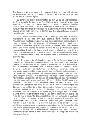 Trombone - ouvi de amigos mais ou menos íntimos o comentário de que
eu embarcava em muitas canoas furadas. Mas eu acreditava que
podia andar sobre as águas.
      Eu amava os discos experimentais de tom Zé ou de Walter Franco,
os filmes de Júlio Bressane e de Rogério Sganzerla - mas sabia que meu
lugar era lá no meio da corrente central da cultura de massas brasileira,
muitas vezes nadando contra a maré ou apenas atrapalhando-lhe o
fluxo, outras, tentando desimpedir-lhe o caminho. Haveria muito o que
discutir sobre tudo isso, mas a história por trás das reflexões expostas
neste livro acaba aqui.
     Trinta anos transcorreram entre a deflagração do movimento
tropicalista e os dias em que escrevo estas últimas páginas.
Naturalmente muitos pensamentos que aqui aparecem desenvolvidos e
conclusos eram ainda informes em mim durante a ação narrada. Mas
também é verdade que muitos outros estiveram mais vividamente
claros em minha mente no calor da hora do que puderam ser agora
reconstruídos. E outros tantos se mantiveram imutáveis em seu ritmo e
forma por todos esses anos. Outros, ainda, são simplesmente novos em
mim. O que vale mesmo ressaltar é que o que me levou ao tropicalismo
aqui me traz.
      Em O choque de civilizações, Samuel P. Huntington descreve o
retorno das antigas forças civilizacionais que estiveram recalcadas pela
guerra fria, a volta de um mundo mais velho e muito mais resistente do
que a aventura ocidental que culminara com os Estados Unidos.
Dogmas culturais particularistas e fundamentalismos religiosos
comandam a cena. Ele então propõe que os Estados Unidos liderem o
Ocidente num programa de | reafirmar-se como cultura particular com
uma religião própria. “A Cristandade” ressurge como sinônimo para
“Civilização Ocidental”. O critério de classificação das “civilizações”
que ele apresenta é duvidosíssimo. Há uma civilização islâmica, uma
ortodoxa, uma sínica, uma africana, uma ocidental e uma latino-
americana. Sobretudo não me parece convincente a interpretação dos
EUA como guardiães da civilização européia. Vejo a América como um
estágio radicalmente novo da história da cultura ocidental.
Traumaticamente “lavada em sangue negro e sangue índio”, toda ela
é uma antítese agressiva da Europa. Sob certos aspectos, os eua o são
mais do que o conjunto dos países latinos do Novo Mundo. A violência
de sua cultura de massas, a saúde com que, a partir dos anos 20, eles
exportaram uma cultura “vira-lata” (Ann Douglas) definem uma
realidade que mais aponta para uma superação do estágio europeu
da História do que para uma sua cristalização. Mas Huntington termina
caracterizando como Ocidente apenas os países “brancos” ricos: sob a
tutela dos Estados Unidos, estes deveriam organizar-se contra “o resto”.
O Brasil aparece como o possível “país-núcleo” da alegada civilização
latino-americana.
 