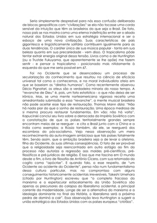 Seria simplesmente desprezível para nós essa confusão deliberada
de blocos geopolíticos com “civilizações” se ela não tocasse uma corda
sensível da intuição que têm os brasileiros do que seja o Brasil. De fato,
nosso país se nos mostra como uma eterna indefinição entre ser o aliado
natural dos Estados Unidos em sua estratégia internacional e ser o
esboço de uma nova civilização. Suas características de país
gigantesco e lingüisticamente solitário contribuem igualmente para as
duas tendências. O caráter único de sua música popular - tanto em sua
beleza quanto em sua precariedade - vem disso. O tropicalismo pôde
tentar extrair energia original dessa tensão. Livros como o de Huntington
(ou o Trustde Fukuyama, que aparentemente se lhe opõe) me fazem
sentir - e pensar o tropicalismo - posicionado mais nitidamente à
esquerda do que me seria possível em 67.
      Foi no Ocidente que se desencadeou um processo de
secularização do conhecimento que resultou na ciência de eficácia
universal tal como a conhecemos, e na moral individualista ateia em
que se baseiam os “direitos humanos”. Como recentemente observou
Décio Pignatari, os ateus são a verdadeira minoria do nosso tempo. A
“revanche de Dieu” é, pois, um fato estatístico - o que não deixa de ser
irônico. Mas, se uma mente norteamericana vigorosa receita uma
amedrontada submissão a essa “revanche”, a mente musical brasileira
não pode aceitar esse tipo de restauração. Thomas Mann dizia: “Não
há nada pior do que o sonho de restauração. Uma época medrosa de
si mesma procura restaurar fundamentos. Em vão: não há volta”.
Kapucinski conclui seu livro sobre a derrocada do Império Soviético com
a constatação de que os países territorialmente grandes sempre
encontram meios de se reerguer - e cita o Brasil junto com a China e a
índia como exemplos: a Rússia também, diz ele, se reerguerá dos
escombros do pós-socialismo. Vejo nessa observação um mero
reconhecimento da auto-imagem ambiciosa que tais países fatalmente
têm. Sendo assim, que a ambição brasileira seja a de levar o ateísmo,
filho do Ocidente, às suas últimas conseqüências. O fato de ser provável
que a religiosidade seja reencontrada em outro estágio ao fim do
processo não autoriza a regressão aos moldes pré-científicos, pré-
filosóficos e pré-jurídicos de religião. É isso que me fascina em O mundo
desde o fim, o livro de filosofia de Antônio Cícero, com sua retomada do
cogito como “apócrise”. E quando falo, a esse respeito, de “um
Ocidente ao ocidente do Ocidente”, penso não num fundamentalismo
dessa cultura particular, mas no compromisso com alguns
conseguimentos historicamente ocidentais irreversíveis, Takeshi Umehara
(citado por Huntington) escreveu que “o completo fracasso do
marxismo e o espetacular esfacelamento da União Soviética são
apenas os precursores do colapso do liberalismo ocidental, a principal
corrente da modernidade. Longe de ser a alternativa do marxismo e a
ideologia dominante no final da História, o liberalismo será a próxima
pedra de dominó a cair”. Essa observação leva Huntington a sugerir a
união estratégica dos Estados Unidos com os países europeus “cristãos”.
 