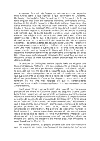 A mesma afirmação do filósofo japonês me levaria a perguntas
mais fundas sobre o que significa o que aconteceu no Ocidente.
Huntington cita também Arthur Schlesinger Jr.: “A Europa é a fonte - a
fonte singular- das idéias de liberdade individual, democracia política,
império da lei, direitos humanos e liberdade cultural. Essas idéias são
idéias européias, não são asiáticas, nem africanas, nem do Oriente
Médio, a não ser por adoção”. Mas, como disse Ernest Gellner, que tais
idéias tenham surgido no Ocidente (assim como a ciência moderna)
não significa que os povos brancos europeus sejam seus donos ou
mesmo que estejam mais capacitados para pô-las em prática ou
desenvolvê-las. É óbvio que o liberalismo será a próxima pedra de
dominó a cair, se os auto-intitulados amantes de tais conquistas
ocidentais – os conservadores dos países ricos do Ocidente - fatalmente
o desvalorizam quando festejam a falência do socialismo acenando
com uma volta explícita à submissão à fé - e uma volta implícita a
valores raciais - que o pensamento liberal não toleraria. E quando -
desistindo momentaneamente do economicismo desbragado dos anos
80 - voltam a um culturalismo de disfarçado tom romântico, em que se
desconfia de que as idéias racionais possam produzir algo real na vida
das sociedades.
     O choque de civilizações lembra aquele texto de Wagner que
tanto impressionou Nietzsche - em que cinicamente se propõe que as
massas sejam conduzidas, por homens irreligiosos, na ilusão da religião.
O que, por sua vez, me recorda o sargento que, quando eu estava
preso, me confessava orgulhoso ter espancado atores de uma peça em
que supostamente se desrespeitava a figura da Virgem Maria, apesar
de afirmar grosseiramente não acreditar ele próprio nessas merdas. Aqui
também, eu me sinto mais religioso do que os conservadores
americanos que receitam o protestantismo como cura para o atraso da
América Latina.
      Huntington atribui a onda libertária dos anos 60 ao crescimento
percentual de jovens no Ocidente depois da Segunda Guerra (baby
boom). Eríc Hobsbawm, ao crescimento econômico mundial naquela
década e na anterior. Perguntar sobre o tropicalismo é perguntar sobre
o sentido da interseção da singularidade brasileira com a força dessa
onda. O século XX foi chamado de “o século americano”. Hobsbawm -
que o caracterizou como “breve” - afirmou que, em matéria de cultura
popular, pudemos ser, no denso espaço dessa brevidade, “ou
americanos ou provincianos”. Na periferia da economia mundial, o
Brasil apresentou, com o tropicalismo, um modelo de enfrentamento
dessa questão que só agora se torna mundialmente inteligível. Algo
desse modelo mais ou menos reproduz-se (não por influência direta, na
maioria dos casos) no desabuso do melhor pop&rock mexicano e
argentino dos anos 80 para cá.
    Em rápidas palavras, eu próprio poderia dizer que não vivencio o
que me interessa em minha criação a partir da perspectiva do “século
 