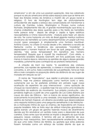 americano” e sim de uma sua possível superação. Mas isso sobretudo
porque no século americano ainda sobra espaço para que se teime em
fazer dos Estados Unidos da América o mastim de um grupo racial e
religioso. O livro de Huntington tem algo de profundamente
antiocidental: ele expõe o esforço dos conservadores em transformar a
cultura de Camões, Lutero, Washington e Picasso numa cultura
fechada. Simplesmente não dá. A grande movimentação que levou a
chama civilizatória das áreas quentes para o frio Norte do hemisfério
norte parece estar - depois de atingir o Japão e tigres asiáticos
neocapitalistas e China neocomunista - madura para fazer um desvio
de rota. Ter como horizonte um mito do Brasil gigante mestiço lusófono
americano do hemisfério sul como desempenhando um papel sutil mas
crucial nessa passagem é simplesmente uma fantasia inevitável.
Antônio Cícero, no citado O mundo desde o fim, relembra a revolta de
Nietzsche contra a tendência dos pensadores “moralistas” a
depreciarem o homem tropical: em favor de quê, pergunta o filósofo
alemão, “das zonas temperadas? Em benefício dos homens
temperados? Daquilo que é moral? Do medíocre?”. Com efeito, o
economista brasileiro Eduardo Giannetti, em livro publicado mais ou
menos à mesma época, relaciona as opiniões de alguns desses grandes
moralistas, justamente para contrapô-las ao protesto nietzschiano.
     A citação de Kant nos basta: “A excelência das criaturas
pensantes, sua rapidez de apreensão, a clareza e vivacidade dos seus
conceitos, e, em suma, toda a extensão de sua perfeição, torna-se mais
alta e mais completa na proporção direta da distância do seu lugar de
moradia em relação ao sol”.
       O nome de “tropicalismo”, que rejeitei a princípio por considerar
restritivo, hoje me parece adequado como nenhum outro o seria.
Justamente por eu ter preferido enfatizar em primeiro lugar nossa
aceitação do repertório do pop internacional - como oposição de
choque ao nacionalismo -, o apelido hoje me soa como uma revelação
involuntária da essência do movimento. Sua própria construção - por
jornalistas ingênuos a partir de uma sugestão de Luís Carlos Barreto por
causa da obra de Oiticica - tem a marca do acaso significativo, do
acercamento inconsciente a uma verdade. Uma responsabilidade pelo
destino do homem tropical, um dínamo escondido que desencadeasse
uma resposta histórica para uma pergunta semelhante à de Nietzsche -
eis a motivação íntima do que se chamou de tropicalismo em música
popular brasileira. Não se trata aqui de atribuir intenções grandiosas a
gestos banais: um grupo de garotos fazendo música de divertimento
decide por fim reivindicar um sentido maior para o desenrolar de suas
carreiras. Creio antes que tal sentido se impõe a despeito do que há de
pequeno nessas carreiras. E termina até por se alimentar de seus
aspectos mais mesquinhos. Sem necessariamente enaltecê-los. Menos
do que uma visão mística da História, eu gostaria que estas palavras
fossem tomadas como um esforço de lucidez diante do que se
 