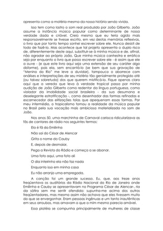 apresenta como a matéria mesma da nossa história sendo vivida.
      Isso tem como lastro o som real produzido por João Gilberto. João
assume a instância música popular como determinante de nossa
verdade dada e criável. Creio mesmo que eu teria agido mais
responsavelmente se tivesse escrito, em vez destas memórias reflexivas,
o livro que por tanto tempo sonhei escrever sobre ele. Nunca desisti de
todo de fazê-lo. Mas acontece que tal projeto apresenta o duplo risco
de, diferentemente deste aqui, substituir-se à minha música e de, afinal,
não agradar ao próprio João. Que minha música canhestra e errática
seja por enquanto o livro que posso escrever sobre ele - é assim que ele
a ouve - (e que este livro aqui seja uma extensão de seu caráter algo
disforme), pois ela, sem encantá-lo (se bem que sua gravação de
“Menino do Rio” me leve a duvidar), tampouco o aborrece com
análises e interpretações de seu mistério tão genialmente protegido até
(ou talvez sobretudo) dos que querem mistificá-lo. Fique apenas claro
aqui que a vereda que leva à verdade tropical passa por minha
audição de João Gilberto como redentor da língua portuguesa, como
violador da imobilidade social brasileira - da sua desumana e
deselegante estratificação -, como desenhador das formas refinadas e
escarnecedor das elitizações tolas que apequenam essas formas. Por
meu intermédio, o tropicalismo tomou a realidade da música popular
no Brasil pela sua vocação mais ambiciosa materializada no som de
João.
     Nos anos 50, uma marchinha de Carnaval carioca ridicularizava as
fãs de cantores de rádio nos seguintes termos:
    Ela é fã da Emilinha
    Não sai do César de Alencar
    Grita o nome do Cauby
    E, depois de desmaiar,
    Pega a Revista do Rádio e começa a se abanar.
    Uma foto aqui, uma foto ali
    O dia inteirinho ela não faz nada
    Enquanto isso em minha casa
    Eu não arranjo uma empregada.
     A canção foi um grande sucesso. Eu, que, aos treze anos
freqüentava os auditórios da Rádio Nacional do Rio de Janeiro onde
Emilinha e Cauby se apresentavam no Programa César de Alencar-, ria
da sátira sem me sentir ofendido: supunha-me acima dos outros
freqüentadores, mas mesmo assim não achava que eles tivessem muito
do que se envergonhar. Eram pessoas ingênuas e um tanto inautênticas
em seus arroubos, mas amavam o que a mim mesmo parecia amável.
    Essa platéia se compunha principalmente de mulheres de classe
 