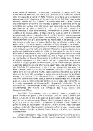 minha mitologia rebelde: comecei a achar que um dos meus papéis era
o de explicar Bethânia aos meus pais, embora essa pretensão tivesse
algo de absurdo, pois há um fato misterioso que deve ser considerado
determinante da diferença de temperamento de Bethânia para o do
resto da família: ela é a preferida de minha mãe. Não que ela tivesse
desencadeado problemas escondidos e gerado a discórdia entre os
membros da família, mas ela como que dramatizava os conteúdos
apaixonados e pouco sensatos com os quais não estávamos
acostumados a lidar abertamente, tematizando o ciúme, a raiva, a
exigência de exclusividade, o capricho. E eu logo me senti o intérprete
e comentador dessas dramatizações. E nos dois sentidos: como exegeta
dos seus significados (justificando seus efeitos) e como aprendiz de sua
moral (tomando-as por paradigmas de realidades mais gerais). Assim,
do mesmo modo que me cabia decifrar-lhe as atitudes, cabia a ela
ensinar-me o drama do mundo em lições práticas. Diante, por exemplo,
de uma enigmática resolução sua de trancar-se no quarto e não falar
com ninguém, eu me inclinava a tentar interpretar sua atitude pelo que
eu lia nas revistas a respeito da onda de inadaptação dos jovens aos
mais velhos (na verdade, não o que é geralmente tomado como uma
constante psicológica da adolescência, mas o modo como esse tema
se manifestou na época, tornando-se o fenômeno social que, no Brasil,
foi apelidado segundo o título que se deu em português ao filme Rebel
without a cause: “juventude transviada”), e, ao mesmo tempo, decifrar
o sentido desse fenômeno através da observação do comportamento
de Bethânia. Evidentemente, nada disso era consciente no grau em
hoje o é hoje quando o analiso de memória: como eu a amava muito e
sabia que ela nos amava muito, cada explosão irracional que partia
dela me surpreendia, assustava e preocupava antes que eu pudesse
começar a pensar. E eu desejava fazer a mediação curiosa que
descrevi acima sobretudo porque sentia a necessidade de zelar pela
paz em casa, os elementos do conflito só num segundo momento se
tornando matéria de relativamente fria observação intelectual. Eles se
tornavam tal, sem embargo, e eu comecei aos poucos a utilizar seus
ensinamentos até mesmo na formação dos meus critérios de
julgamento estético.
     Bethânia ia fazer catorze anos e eu, dezoito quando ns mudamos
para Salvador. Eu para cursar o clássico, uma vez que o ensino em
Santo Amaro só ia até o ginásio: ela para cursar o ginásio, pois meus
pais tinham sempre posto as filhas mulheres para estudar em Salvador
logo que saiam do primário, enquanto os homens todos fizemos o
primeiro ciclo do secundário em Santo Amaro mesmo. Pode parecer
curioso - e de fato alguns amigos, à época, estranhavam -, mas eu não
tinha nenhum desejo de deixar Santo Amaro e ir viver em alguma
cidade maior.
     Lembro de Roberto, meu irmão imediatamente mais velho do que
eu, vociferando contra a vida estreita que se levava ali, impaciente por
 