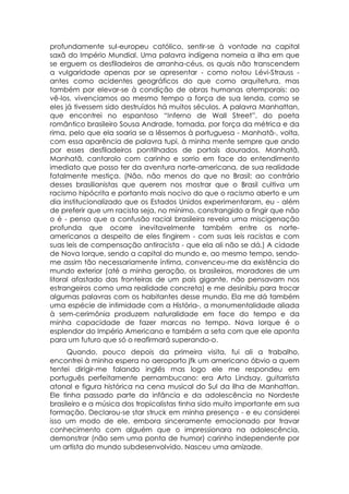 profundamente sul-europeu católico, sentir-se à vontade na capital
saxã do Império Mundial. Uma palavra indígena nomeia a ilha em que
se erguem os desfiladeiros de arranha-céus, os quais não transcendem
a vulgaridade apenas por se apresentar - como notou Lévi-Strauss -
antes como acidentes geográficos do que como arquitetura, mas
também por elevar-se à condição de obras humanas atemporais: ao
vê-los, vivenciamos ao mesmo tempo a força de sua lenda, como se
eles já tivessem sido destruídos há muitos séculos. A palavra Manhattan,
que encontrei no espantoso “Inferno de Wall Street”, do poeta
romântico brasileiro Sousa Andrade, tomada, por força da métrica e da
rima, pelo que ela soaria se a lêssemos à portuguesa - Manhatã-, volta,
com essa aparência de palavra tupi, à minha mente sempre que ando
por esses desfiladeiros pontilhados de portais dourados. Manhatã,
Manhatã, cantarolo com carinho e sorrio em face do entendimento
imediato que posso ter da aventura norte-americana, de sua realidade
fatalmente mestiça. (Não, não menos do que no Brasil: ao contrário
desses brasilianistas que querem nos mostrar que o Brasil cultiva um
racismo hipócrita e portanto mais nocivo do que o racismo aberto e um
dia institucionalizado que os Estados Unidos experimentaram, eu - além
de preferir que um racista seja, no mínimo, constrangido a fingir que não
o é - penso que a confusão racial brasileira revela uma miscigenação
profunda que ocorre inevitavelmente também entre os norte-
americanos a despeito de eles fingirem - com suas leis racistas e com
suas leis de compensação antiracista - que ela ali não se dá.) A cidade
de Nova Iorque, sendo a capital do mundo e, ao mesmo tempo, sendo-
me assim tão necessariamente íntima, convenceu-me da existência do
mundo exterior (até a minha geração, os brasileiros, moradores de um
litoral afastado das fronteiras de um país gigante, não pensavam nos
estrangeiros como uma realidade concreta) e me desinibiu para trocar
algumas palavras com os habitantes desse mundo. Ela me dá também
uma espécie de intimidade com a História-, a monumentalidade aliada
à sem-cerimônia produzem naturalidade em face do tempo e da
minha capacidade de fazer marcas no tempo. Nova Iorque é o
esplendor do Império Americano e também a seta com que ele aponta
para um futuro que só o reafirmará superando-o.
      Quando, pouco depois da primeira visita, fui ali a trabalho,
encontrei à minha espera no aeroporto jfk um americano óbvio a quem
tentei dirigir-me falando inglês mas logo ele me respondeu em
português perfeitamente pernambucano: era Arto Lindsay, guitarrista
atonal e figura histórica na cena musical do Sul da ilha de Manhattan.
Ele tinha passado parte da infância e da adolescência no Nordeste
brasileiro e a música dos tropicalistas tinha sido muito importante em sua
formação. Declarou-se star struck em minha presença - e eu considerei
isso um modo de ele, embora sinceramente emocionado por travar
conhecimento com alguém que o impressionara na adolescência,
demonstrar (não sem uma ponta de humor) carinho independente por
um artista do mundo subdesenvolvido. Nasceu uma amizade.
 