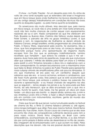 O show - no Public Theater - foi um desastre para mim. Eu vinha de
volta de uma turnê européia que se estendera até Israel e imaginava
que em Nova Iorque (para onde Guilherme me levava obedecendo a
um seu antigo desejo) trabalharíamos em condições técnicas tão boas
quanto as daqueles lugares - ou pelo menos quanto as brasileiras.
      Os americanos são muito afáveis. Mas descobri que, pelo menos
em Nova Iorque, se você não é uma estrela em nível norte-americano,
você não tem muitas chances de contar sequer com equipamentos
razoáveis de luz e som. Nada comparável ao que lhe oferecem em
Paris, Bruxelas ou Buenos Aires. Carinho não faltava: soube depois que
Peter Schere, o parceiro de Arto no grupo Ambitious Lovers, é que
operara o som. As negociações de Guilherme se deram através de
Fabiano Canosa, amigo brasileiro, então programador do cineclube do
Public. E Nancy Weiss, responsável pelo evento, foi dulcíssima. Mas o
show, que fora programado para as dez horas, só começou depois da
meia-noite porque havia uma apresentação de Orgasmo Adulto
escapes from the Zoo que se prolongou indefinidamente. Lembro
revoltado que Tomjobim - que estava na cidade e quis ir me ver -
esperou duas horas pelo início do espetáculo. (Logo ele que costumava
dizer que cobraria 1 milhão de dólares para fazer um show e 2 milhões
para assistir a um!) Tínhamos lançado o disco Uns e viajávamos com o
show correspondente. Eu sempre excursionava com o mesmíssimo show
que fazia no Brasil. Entramos no palco do Public Theater para apresentar
nosso subpop através de amplificadores pífios sob poucas lâmpadas. O
Uns que mostramos ali era para nós um centésimo daquilo que
sabíamos que ele era - e nunca achamos, embora o amássemos, que
ele fosse muito grande coisa. Mas parece que se está acostumado a
isso em Nova Iorque, pois embora o público tivesse me parecido frio
durante a apresentação - e eu tivesse chorado de vergonha nos dias
que se seguiram -, lemos elogios nos jornais e eu fui procurado por Bob
Hurvitz, do selo Nonesuch, que se dizia encantado com o que vira e
ouvira. Hurvitz foi quem, mais tarde, me fez gravar um disco em duas
tardes - um disco que saiu bonito - e, depois ainda, animou-nos, a mim e
aos Ambitious Lovers Arto e Peter, a fazer o álbum Estrangeiro. Isso me
pôs em contato com instrumentistas, escritores, gente do mundo das
artes de Nova Iorque.
     Creio que foi em 86 que lancei, numa tumultuada sessão no festival
de cinema do Rio, o filme O cinema falado-o primeiro e, até agora,
único longa-metragem que dirigi. Para esse mesmo festival, David Byrne
trouxera seu True stories. Assim, foi por causa do cinema que se deu esse
encontro tão cheio de conseqüências sutilmente decisivas para mim e
para nossa música. David tinha chegado ao Brasil com certa
antecedência, acompanhado de sua mulher Bonnie, e os dois tinham
ido por conta própria à Bahia antes de desembarcar no Rio de Janeiro.
Eles chegaram de lá entusiasmados com o que ouviam no rádio. Pelas
descrições que me davam, não me era possível decidir se eles tinham
 