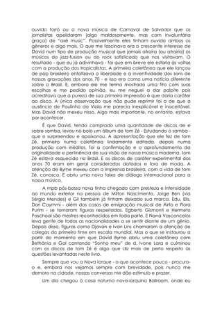 ouvido forró ou a nova música de Carnaval de Salvador que os
jornalistas apelidaram (algo maldosamente, mas com involuntária
graça) de “axé music”. Possivelmente eles tinham ouvido ambos os
gêneros e algo mais. O que me fascinava era o crescente interesse de
David num tipo de produção musical que jamais atraíra (ou atrairia) os
músicos do jazz-fusion ou do rock sofisticado que nos visitavam. O
resultado - que eu já adivinhava - foi que em breve ele estaria às voltas
com a produção dos tropicalistas. A primeira coletânea que ele lançou
de pop brasileiro enfatizava a liberdade e a inventividade dos sons de
nossas gravações dos anos 70 - e isso era como uma notícia diferente
sobre o Brasil. E, embora ele me tenha mostrado uma fita com suas
escolhas e me pedido opinião, eu me neguei a dar palpite pois
acreditava que a pureza de sua primeira impressão é que daria caráter
ao disco. A única observação que não pude reprimir foi a de que a
ausência de Paulinho da Viola me parecia inexplicável e inaceitável.
Mas David não mexeu nisso. Algo mais importante, no entanto, estava
por acontecer.
      É que David, tendo comprado uma quantidade de discos de e
sobre samba, levou no bolo um álbum de tom Zé - Estudando o samba -
que o surpreendeu e apaixonou. A apresentação que ele fez de tom
Zé, primeiro numa coletânea lindamente editada, depois numa
produção com inéditos, foi a confirmação e o aprofundamento da
originalidade e pertinência de sua visão de nossa música moderna. tom
Zé estava esquecido no Brasil. E os discos de caráter experimental dos
anos 70 eram em geral considerados datados e fora de moda. A
atenção de Byrne mexeu com a imprensa brasileira, com a vida de tom
Zé, conosco. E abriu uma nova faixa de diálogo internacional para a
nossa música.
      A mpb pós-bossa nova tinha chegado com presteza e intensidade
ao mundo exterior na pessoa de Milton Nascimento. Jorge Ben (via
Sérgio Mendes) e Gil também já tinham deixado sua marca. Edu, Elis,
Dori Caymmi - além dos casos de emigração musical de Airto e Flora
Purim - se tornaram figuras respeitadas. Egberto Gísmonti e Hermeto
Paschoal são mestres reconhecidos em toda parte. E Naná Vasconcelos
leva gente de todas as nacionalidades a se sentir diante de um gênio.
Depois disso, figuras como Djavan e Ivan Lins chamaram a atenção de
colegas do primeiro time em escala mundial. Mas o que se instaurou a
partir do momento em que David Byrne abriu uma coletânea com
Bethânia e Gal cantando “Sonho meu” de d. Ivone Lara e culminou
com os discos de tom Zé é algo que diz mais de perto respeito às
questões levantadas neste livro.
    Sempre que vou a Nova Iorque - o que acontece pouco - procuro-
o e, embora nos vejamos sempre com brevidade, pois nunca me
demoro na cidade, nossas conversas me dão estímulo e prazer.
    Um dia chegou à casa noturna nova-iorquina Ballroom, onde eu
 