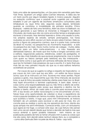 fazia uma série de apresentações, um fax para mim remetido pelo New
York Times. Queriam um artigo sobre Carmen Miranda. A idéia era ter
um texto escrito por algum brasileiro ligado à música popular. Alguém
na redação confirmou que o possível autor sugerido por um editor
brasileiro e por um agente de escritores americano consultados pelo
Arts&Leisure eu (que tinha sido, segundo soube depois, lembrado
quando se constatou a inviabilidade da primeira escolha. Chico
Buarque) - valeria de fato uma tentativa. Além do show no Ballroom. eu
estava gravando o que faltava (e iniciando a mixagem) do álbum
Circulado, de modo que não via como encontrar tempo e energia para
escrever o tal ensaio. Mas terminei fazendo-o. Entre uma sessão e outra,
nas próprias esperas de estúdio, sempre prolongadas, nas horas
roubadas ao sono difícil, escrevi um texto sincero sobre Carmen. Nele eu
punha a figura da pequenina cantora, que é a parte mais conhecida
do Brasil no mundo, na perspectiva do movimento tropicalista - e este
na perspectiva da mpb. Havia muitos nomes de colegas - muitos deles
obscuros para um leitor norte-americano - e meu fraseado era
demasiado barroco, de modo que tive muitas e longas conversas com
a editora, negociando palavras, referências, ordem de parágrafos. O
que me deu mais trabalho do que escrever propriamente, mas a mulher
com quem eu falava (sempre pelo telefone) era tão interessante -
soava tanto como o que gosto em senhoras refinadas de Nova Iorque -
que isso foi também mais prazeroso do que a escrita. E o texto final saiu
mais fiel ao meu primeiro impulso do que eu e essa editora teríamos
acreditado ser possível.
      Por causa do que se sugeria no artigo a respeito do tropicalismo - e
por causa do tom com que isso era feito - um editor de Nova Iorque
achou que ali se insinuava um livro. Escreveu-me nesse sentido. Fiquei
surpreso e grato, mas respondi-lhe que não tinha intenção de escrever
livros, e que já tinha recusado insistentes ofertas para fazer isso no Brasil.
Mas topei encontrá-lo e terminei capitulando. A bem dizer, tomei a
coisa como uma responsabilidade que eu não tinha o direito de evitar.
Meu tradicional respeito pelo acaso que desenha o destino me fez
aceitar a tarefa. Afinal, do nada saíra o convite para escrever para o
NYT, e isso levara um editor nova-iorquino a me encomendar um livro.
Talvez fosse uma oportunidade de valorizar e situar a experiência da
música popular brasileira em termos mundiais. Quando me dei conta de
que aceitara a tarefa, vi logo que, para mim intimamente, se tratava
também de um pretexto para escrever e até para ler mais. Era um
convite para eu realizar o sonho de me aproximar dos livros, diante dos
quais sempre me senti intimidado. Comecei então, com um entusiasmo
que agora já me foge, a compor este aqui, de cuja feitura não pensei
nem uma vez em desistir desde que tomei a decisão de fazê-lo mas que
nunca entendi a quem poderia interessar - nem mesmo se sua
publicação poderia de fato se tornar útil para mim e para as coisas que
me são caras. Sem decidir sobre nenhum desses itens, eu o completei e
- como diria Gertrude Stein na pele de Alice B. Toklas - aqui está.
 