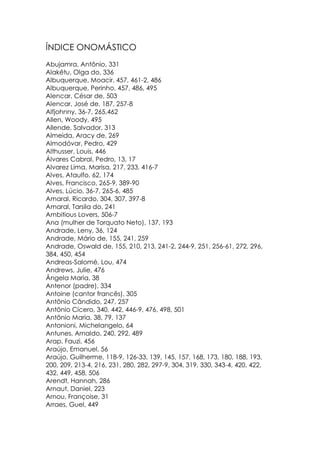 ÍNDICE ONOMÁSTICO
Abujamra, Antônio, 331
Alakêtu, Olga do, 336
Albuquerque, Moacir, 457, 461-2, 486
Albuquerque, Perinho, 457, 486, 495
Alencar, César de, 503
Alencar, José de, 187, 257-8
Alfjohnny, 36-7, 265,462
Allen, Woody, 495
Allende, Salvador, 313
Almeida, Aracy de, 269
Almodóvar, Pedro, 429
Althusser, Louis, 446
Álvares Cabral, Pedro, 13, 17
Alvarez Lima, Marisa, 217, 233, 416-7
Alves, Ataulfo, 62, 174
Alves, Francisco, 265-9, 389-90
Alves, Lúcio, 36-7, 265-6, 485
Amaral, Ricardo, 304, 307, 397-8
Amaral, Tarsila do, 241
Ambitious Lovers, 506-7
Ana (mulher de Torquato Neto), 137, 193
Andrade, Leny, 36, 124
Andrade, Mário de, 155, 241, 259
Andrade, Oswald de, 155, 210, 213, 241-2, 244-9, 251, 256-61, 272, 296,
384, 450, 454
Andreas-Salomé, Lou, 474
Andrews, Julie, 476
Ângela Maria, 38
Antenor (padre), 334
Antoine (cantor francês), 305
Antônio Cândido, 247, 257
Antônio Cícero, 340, 442, 446-9, 476, 498, 501
Antônio Maria, 38, 79, 137
Antonioni, Michelangelo, 64
Antunes, Arnaldo, 240, 292, 489
Arap, Fauzi, 456
Araújo, Emanuel, 56
Araújo, Guilherme, 118-9, 126-33, 139, 145, 157, 168, 173, 180, 188, 193,
200, 209, 213-4, 216, 231, 280, 282, 297-9, 304, 319, 330, 343-4, 420, 422,
432, 449, 458, 506
Arendt, Hannah, 286
Arnaut, Daniel, 223
Arnou, Françoise, 31
Arraes, Guel, 449
 