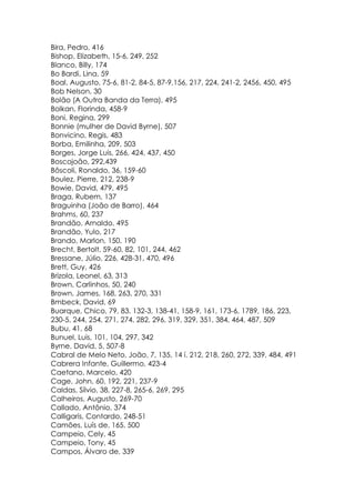 Bira, Pedro, 416
Bishop, Elizabeth, 15-6, 249, 252
Blanco, Billy, 174
Bo Bardi, Lina, 59
Boal, Augusto, 75-6, 81-2, 84-5, 87-9,156, 217, 224, 241-2, 2456, 450, 495
Bob Nelson, 30
Bolão (A Outra Banda da Terra), 495
Bolkan, Florinda, 458-9
Boni, Regina, 299
Bonnie (mulher de David Byrne), 507
Bonvicino, Regis, 483
Borba, Emilinha, 209, 503
Borges, Jorge Luis, 266, 424, 437, 450
Boscojoão, 292,439
Bôscoli, Ronaldo, 36, 159-60
Boulez, Pierre, 212, 238-9
Bowie, David, 479, 495
Braga, Rubem, 137
Braguinha (João de Barro), 464
Brahms, 60, 237
Brandão. Arnaldo, 495
Brandão, Yulo, 217
Brando, Marlon, 150, 190
Brecht, Bertolt, 59-60, 82, 101, 244, 462
Bressane, Júlio, 226, 428-31, 470, 496
Brett, Guy, 426
Brizola, Leonel, 63, 313
Brown, Carlinhos, 50, 240
Brown, James, 168, 263, 270, 331
Bmbeck, David, 69
Buarque, Chico, 79, 83, 132-3, 138-41, 158-9, 161, 173-6, 1789, 186, 223,
230-5, 244, 254, 271, 274, 282, 296, 319, 329, 351, 384, 464, 487, 509
Bubu, 41, 68
Bunuel, Luis, 101, 104, 297, 342
Byrne, David, 5, 507-8
Cabral de Melo Neto, João, 7, 135, 14 í. 212, 218, 260, 272, 339, 484, 491
Cabrera Infante, Guillermo, 423-4
Caetano, Marcelo, 420
Cage, John, 60, 192, 221, 237-9
Caldas, Sílvio, 38, 227-8, 265-6, 269, 295
Calheiros, Augusto, 269-70
Callado, Antônio, 374
Calligaris, Contardo, 248-51
Camões, Luís de, 165, 500
Campeio, Cely, 45
Campeio, Tony, 45
Campos, Álvaro de, 339
 
