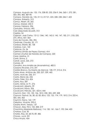Campos, Augusto de, 135, 176, 208-30, 233, 236-9, 246, 260-1, 272, 281,
303, 395, 483, 487-90
Campos, Haroldo de, 135, 211-3, 217-21, 225, 228, 238, 246-7, 423
Campos, Roberto, 313
Camus, Albert, 59, 365
Camus, Mareei, 252-3
Canosa, Fabiano, 506
Cantuária, Vinícius, 495
Caó (deputado do pdt), 312
Capiba, 54
Capinan, José Carlos. 131-2, 1346, 140, 142-3, 145, 147, 182, 211, 218, 220,
275, 295-6, 457, 464
Cara de Cavalo, 306, 396
Cardinale, Claudia, 32, 171
Cardoso, Elisete, 80, 158
Cardoso, Ivan, 143
Cariocas, Os, 36
Carlinhos (irmão de Pepeu Gomes), 414
Carmen (mulher de Haroldo de Campos), 220
Carol, Martine, 31
Carré, Silvina, 5
Carroll, Lewis, 225, 272
Cartola, 39
Carvalho, Ana Amélia de (Anamelinha), 482-3
Cassiano Ricardo, 216, 241
Castelo Branco, Humberto de Alencar, 128,177, 313-4, 316
Castro Alves, Antônio de, 220, 257, 339, 465
Castro, Auto de, 236, 311
Castro, Breno de, 236
Castro, Fidel, 316, 424
Castro, Ruy, 287
Castro, Sônia. 6l, 91, 276
Cavalcanti, Alberto, 99
Cavalcanti, Flávio, 206
Cavalcanti, Péricles, 321, 423-4, 444
Caymmi, Dori, 125, 132, 156, 1812, 230, 305, 439, 508
Caymmi, Dorival, 36, 38, 62, 83, 85-6, 123, 125, 174, 179, 1812, 214, 222-4,
305, 335, 462
Caymmi, Nana, 162, 179
Celestino, Vicente, 293-5
Cesário Alvim, Tereza, 137
Chacon, Alex, 94-5, 102, 208, 219
Chacrinha (Abelardo Barbosa), 114, 130, 141, 166-7, 193, 244, 453
Charisse, Cyd, 30
Charles, Ray, 54, 68-70, 89, 486
Chaves, Jucá, 331
Chico Anysio, 454
 