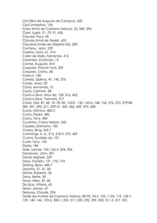 Cid (filho de Augusto de Campos), 220
Cipó (maestro), 156
Clara (irmã de Caetano Veloso), 55, 340, 396
Clark, Lygia, 51, 70, 91, 426
Claudel, Paut, 58
Cláudia (irmã de Dedé), 455
Claudina (mãe de Gilberto Gil), 290
Cocteau, Jean, 239
Coelho, Lena, 61, 276
Collor de Melo, Fernando, 415
Colombo, Cristóvão, 13
Comte, Auguste, 414
Coppola, Francis Ford, 259
Coquejo, Carlos, 68
Corisco, 186
Correia, Djalma, 47, 145, 276
Cortes, Araci, 87
Costa, Armando, 75
Costa, Carmen, 38
Costa e Silva, Artur da, 128, 316, 452
Costa e Silva, Yolanda, 317
Costa, Gal, 47, 68, 74, 78, 85, 12531, 133, 145-6, 148, 156, 272, 275, 279-80,
284, 291, 295, 311, 329-31, 342, 456, 459, 470, 508
Costa, Mônica, 482-3
Costa, Pedro, 482
Costa, Tony, 483
Coutinho, Carlos Nelson, 245
Cozzela, Damiano, 185
Crosby, Bing, 265-7
cummings, e. e., 213, 218-9, 272, 437
Cunha, Euclides da, 101
Curtis, Tony, 150
Dada, 186
Dale, Lennie, 124, 162-4, 204, 304
Danduran, John, 301
Dante Alighieri, 229
Dario, Franklin, 121, 170, 174
Darling, Brian, 446-7
Dasinho, 31, 41, 68
Dávila, Roberto, 34
Davis, Bette, 30
Davis, Miles, 47, 68
De Sica, Vittorio, 60
Dean, James, 47
Debussy, Claude, 224
Dedé (ex-mulher de Caetano Veloso), 89-90, 94-5, 102, 1134, 119, 126-7,
129, 140, 146, 193-6, 200-1, 205, 217, 220, 232, 299, 303, 311-3, 317, 321,
 