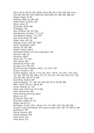 323-5, 327-8, 347-50, 353, 35960, 376-8, 382, 391-4, 396, 398, 405, 414-6,
418, 444, 446, 449, 452-5,458-9,461,465-6,468, 477, 480, 482, 488, 496
Degas, Edgar, 59, 90
Deleuze, Gilles, 69, 240, 409
Delfim Netto, Antônio, 469
Delon, Alain, 32
Descartes, René, 448
Di Maggio, 154
Dias, Antônio, 273, 275, 306
Dias Baptista, Arnaldo, 171-2, 291
Dias Baptista, Sérgio, 171-2, 291
Dias, Rosa Maria, 321, 424
Dibell, Julian, 40-1,46
Diegues, Caca, 220, 259, 428-9
Dirceu (baterista), 185-6
Djavan, 92, 439, 508
Dodô e Osmar, 463-4
Domingas (então noiva de Jorge Ben), 198
Donato, João, 36
Donovan, 458-9
Doors, The, 171, 263
Dors, Diana, 284
Dostoiévski, Fiodor, 225
Douglas, Ann, 294, 497
Drummond de Andrade, Carlos, 113, 136-7, 339
Duarte, Anselmo, 100
Duarte, Rogério, 106-14, 117-8, 120, 126-7, 129-31, 137,145-7, 150, 153-5,
157, 186, 189,198, 202, 208-9, 215, 217, 219, 241, 256, 260, 273-5, 331, 352,
418, 426, 456, 460, 471-2, 483
Duchamp, Mareei, 229
Duprat, Rogério, 171, 180, 183, 185, 220, 272-3, 279-80, 282,
290-1, 294-5, 299, 417, 487-8, 490
Duran, Dolores, 67, 103
Dylan, Bob, 34,70, 214, 271-2,440
Farth, Wind & Fire, 495
Edite (irmã de Nicinha), 335-6
Edson Luís, 317
Eichbauer, Hélio, 243
Eisenstein, Sergei, 70, 101
Eliade, Mircea, 93
Elis Regina, 74, 85, 122-4, 158-63, 174, 179, 183-4, 187, 256, 329, 508
Emerson, Lake and Palmer, 291 Erasmo Carlos, 45-8, 129, 197, 209-10, 459
Experience, 299
Faissal, Floriano, 503
Faissal, Roberto, 295
Faria, Paulo, 276
Faria, Rena, 276
 