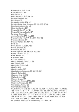 Famey, Dick, 36-7, 265-6
Faro, Fernando, 331
Felix, Maria, 31
Fellini, Federico, 31-2, 64, 104
Fenelon (padre), 334
Fenollosa, 438
Fernandes, Millôr, 204, 469
Ferreira Gullar, José Ribamar, 75, 181, 215, 373-4
Figueiredo, Abelardo, 168
Filhos de Gandhi, 289
Fitzgerald, Ella, 47, 68, 124
Fitzgerald, Francis Scott, 437
Fonseca, Rubem, 7 F
ortuna, Perfeito, 372, 376, 382
Francis, Paulo, 137, 147, 313, 374, 469, 482
Francisco Carlos, 209
Franco, Walter, 487, 489, 496
Fred, 4l6
Freire, Paulo, 63, 308-9, 450
Freitas, Érico de, 60
Frenéticas, As, 503
Freud, Sigmund, 93, 300, 401, 476, 483
Freyre, Gilberto, 17, 192
Fróes, Perna, 145
Fukuyama, 498
Furtado, Celso, 50
Gabus Mendes, Cassiano, 331
Gal, Francis, 128
Galhardo, Carlos, 269
Galvão, 416
Gandhi, Indira, 317
Garcia Lorca, Federico, 70, 85, 113, 339
Gardel, Carlos, 264
Gardner, Ava, 33, 395
Garland, Judy, 68-9
Gellner, Ernest, 499
Gerchman, Rubens, 274-5, 306
Gershwin, George, 60, 222
Gervaiseau, Pierre, 420
Giannetti, Eduardo, 501
Gil, Gilberto, 47-8, 68, 80, 85, 92, 94, 122, 124, 126, 129-33, 137, 141, 145-50.
155, 158-9, 161-3, 165-71, 174, 179-81, 183, 185, 189, 193, 196-7, 199, 204-5,
216-7, 220, 223, 229-30, 232-4, 248* 256, 260, 269, 272-6, 2789, 281-91, 294-
6, 298-9, 302-5, 308, 310-1, 317, 319, 321-3, 329-31, 341, 343, 348-52, 354,
358, 363-4, 366, 370-1, 373-6, 385-6, 395, 401, 405-9, 413-9, 422, 425, 429,
431-2, 439, 4445, 449, 464, 467-8, 496, 508
Gil Moreira, José (pai de Gilberto Gil), 193, 287-8, 290
 