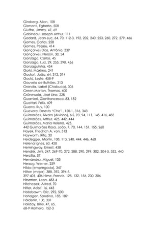 Ginsberg. Allan, 108
Gismonti, Egberto, 508
Giuffre, Jimmy, 47, 69
Gobineau, Joseph Arthur, 111
Godard, Jean-Luc, 64, 70, 112-3, 192, 202, 240, 253, 260, 272, 279, 466
Gomes, Carlos, 258
Gomes, Pepeu, 414
Gonçalves Dias, Antônio, 339
Gonçalves, Nelson, 38, 54
Gonzaga, Carlos, 45
Gonzaga, Luiz, 29, 255, 390, 456
Gonzaguinha, 454
Gorki, Máximo, 241
Goulart, João, 64, 312, 314
Gould, Leslie, 458-9
Gouveia de Bulhões, 313
Granda, Isabel (Chabuca), 306
Green Morton, Thomas, 400
Grünewald, José Lino, 228
Guarnieri, Gianfrancesco, 83, 182
Guattari, Félix, 409
Guerra, Ruy, 100
Guevara, Ernesto “Che'1, 150-1, 316, 343
Guimarães, Álvaro (Alvinho), 6l5, 93, 94, 111, 145, 416, 483
Guimarães, Arthur, 425, 442, 444
Guimarães, Maria Helena, 425,
442 Guimarães Rosa, João, 7, 70, 144, 151, 155, 260
Hayek, Friedrich A. von, 313
Hayworth, Rita, 30
Heidegger, Martin, 108, 113, 240, 444, 446, 460
Helena Ignez, 60, 428
Hemingway, Ernest, 438
Hendrix, Jimi, 247, 269-70, 272, 288, 290, 299, 302, 304-5, 332, 440
Hercília, 57
Hernández, Miguel, 135
Herzog, Werner, 259
Hilda (empregada), 347
Hilton (major), 388, 392, 394-5,
397-401, 406 Hime, Francis, 125, 132, 156, 230, 306
Hirszman, Leon, 483-4
Hitchcock, Alfred, 70
Hitler, Adolf, 16, 443
Hobsbawm, Eric, 292, 500
Hohagen, Sandino, 185, 189
Hõlderlin, 108, 301
Holiday, Billie, 47, 65,
68-9 Homero, 152-3
 