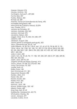 Hopper, Edward, 274
Houaiss, Antônio, 120
Huntington, Samuel P., 497-500
Hurvitz, Bob, 507
Huxley, Aldous, 325
Ilê Aiyê, 50, 289
Improta, Tomaz (A Outra Banda da Terra), 495
Incredible String Band, 440
Irene (irmã de Caetano Veloso), 55,394
Ives, Charles, 221-2
Jackson do Pandeiro, 29
Jackson, Mahalia, 204, 263
Jackson, Michael, 270
Jacobina, Nelson, 445
Jagger, Mick, 34-5, 70, 334, 414, 440, 479
Jairzinho, 428
Jakobson, August, 236
Jasmin (pintor e cenógrafo português), 425
Jesus, Clementina de, 39, 87, 164
João Gilberto, 18, 28, 35-7, 39-41, 46-7, 57, 62, 67-70, 78, 86, 89, 91, 95,
123-4, 143-4, 156, 1745, 181, 183, 191, 207-10, 218, 222-4, 226-8, 233, 249-
50, 255, 258, 263-7, 281, 284-5, 294, 305, 328, 419, 439, 457, 459, 460, 485,
490-1, 502, 504
João vi, dom, 250
Jobim, torn, 36, 39, 60, 78, 117, 183, 187, 222, 227, 232-3, 277, 285, 429-30,
460, 464, 504, 506
Joplin, Janis, 269-70, 331
Jorginho (irmão de Pepeu Gomes), 414
Joyce, James, 70,108, 212, 272,437, 466
Jung, Carl Gustav, 93, 333
Jurado, Katy, 47
Kafka, Franz, 108
Kant, Emmanuel, 311, 501
Kapucinski, Ryszard, 498
Kardec, Allan, 414
Kazan, Elia, 259
Keaton, Buster, 424
Keeler, Paul, 426
Kelly, Gene, 30
Kerouac, Jack, 108
Khoury, Walter Hugo, 100, 142
Kilkerry, Pedro, 483
King Cole, Nat, 29, 69
Koellreutter. Hansjoachim, 60,175,
276 Kubrick. Stanley, 2l6
Lacan, Jacques, 477
Lacerda, Carlos, 312-4
 