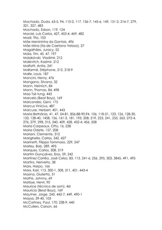 Machado, Duda, 63-5, 94, 110-2, 117, 136-7, 145-6, 149, 151-2, 216-7, 279,
321, 327, 483
Machado, Edson, 119, 124
Maciel, Luís Carlos, 427, 453-4, 469, 482
Madi, Tito, 103
Mãe Menininha do Gantois, 496
Mãe Mina (tia de Caetano Veloso), 27
Magalhães, Juracy, 52
Maia, Tim, 45, 47, 197
Maiakóvski, Vladimir, 212
Malévitch, Kazimir, 212
Malfatti, Anita, 241
Mallarmé, Stéphane, 212, 218-9
Malle, Louis, 187
Mancini, Henry, 476
Mangano, Silvana, 32
Mann, Heinrich, 84
Mann, Thomas, 84, 498
Mao Tsé-tung, 443
Marcelo (Beat Boys), 169
Marcondes, Geni, 175
Marcus Vinícius, 487
Marcuse, Herbert, 401, 443
Maria Bethânia, 41, 47, 54-81, 856,88-90,94, 106, 118-21, 123, 126, 128-30,
133, 138-40, 1458, 156, 161-3, 181, 193, 208, 219, 223, 241, 255, 263, 272-4,
276, 279, 298, 315, 340, 409, 428, 452-4, 456, 508
Maria Carpeaux, Otto, 16, 238
Maria Odete, 157, 208
Mariani, Clemente, 312
Marighella, Carlos, 342, 427
Marinetti, Filippo Tommaso, 229, 247
Marley, Bob, 289, 495
Marques, Carlos, 308, 319
Martim Gonçalves, Eros, 59, 242
Martinez Corrêa, José Celso, 83, 113, 241-6, 256, 295, 303, 3845, 491, 495
Martins, Herivelto, 38
Marx, Harpo, 166
Marx, Karl, 113, 300-1, 308, 311, 401, 443-4
Masina, Giulietta, 31
Mathis, Johnny, 69
Matisse, Henri, 90
Maurice (técnico de som), 46l
Maurício (Beat Boys), 169
Mautner, Jorge, 245, 442-7, 449, 490-1
Maysa, 39-40, 103
McCartney, Paul, 170, 238-9, 440
McCullers, Carson, 66
 