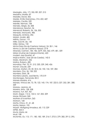 Medaglia, Júlio, 171,185,189, 207, 213
Medalha, Marília, 87
Medalla, David, 426
Mediei, Emílio Garrastazu, 314, 452, 469
Meireles, Cecília, 339
Melville, Herman, 108
Mendes, Sérgio, 36, 508
Mendonça, Newton, 36
Menescal, Roberto, 36, 156, 305
Menezes, Monsueto, 486
Mesquita, Antônio, 396
Midani, André, 485
Milhito, Osmar, 119
Mille, Cecil B. de, 150
Miller, Sidney, 132
Minha Daia (tia de Caetano Veloso), 24, 30-1, 146
Minha Ju (tia de Caetano Veloso), 27-8
Miranda, Carmen, 184, 186, 2679, 455, 462, 479, 481, 509
Mirian (mulher de Cabrera Infante), 423
modern Jazz Quartet, 47
Mojica Marins, José (Zé do Caixão), 142-3
Moles, Abraham, 236
Molina, Rubens, 400
Mondrian, Piet, 70, 91, 212, 220, 229, 240, 426
Monet, Claude, 239
Monroe, Marilyn, 23, 30, 32-3, 52, 150, 154, 187, 284
Monteiro, Ciro, 36, 158, 222
Monteiro, Dóris, 38
Monteiro Lobato, José Bento, 170 519
Montenegro, Fernanda, 82-3
Moraes Moreira, 416
Moraes, Vinícius de, 72, 78, 122, 143, 174, 187, 222-3, 227, 252, 281, 288,
339
Moreau, Jeanne, 64
Moreira, Airto, 158, 508
Moreno, Tuti, 457, 461
Morin, Edgar, 112-4, 152-3, 167, 202, 209
Morse, Richard, 240
Mothers of Invention, 263
Motown, 168
Motta, Chico, 31, 41, 68
Motta, Nelson, 192
Mozart, Wolfgang Amadeus, 60, 113, 229
MPB4, 453-4
Muniz, Maria, 66
Musil, 108
Mutantes, Os, 113, 171, 180, 183, 189, 216-7, 272-3, 279, 282, 291-2, 295,
 